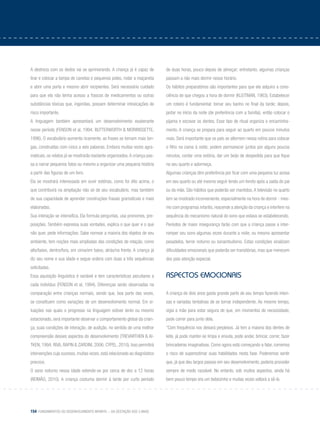 154 Fundamentos do desenvolvimento infantil – da gestação aos 3 anos
A destreza com os dedos vai se aprimorando. A criança já é capaz de
tirar e colocar a tampa de canetas e pequenos potes, rodar a maçaneta
e abrir uma porta e mesmo abrir recipientes. Será necessário cuidado
para que ela não tenha acesso a frascos de medicamentos ou outras
substâncias tóxicas que, ingeridas, possam determinar intoxicações de
risco importante.
A linguagem também apresentará um desenvolvimento exuberante
nesse período (Fenson et al, 1994; Butterworth & Moririssette,
1996). O vocabulário aumenta ricamente, as frases se tornam mais lon-
gas, construídas com cinco a seis palavras. Embora muitas vezes agra-
maticais, os relatos já se mostrarão bastante organizados.A criança pas-
sa a narrar pequenos fatos ou mesmo a organizar uma pequena história
a partir das figuras de um livro.
Ela se mostrará interessada em ouvir estórias, como foi dito acima, o
que contribuirá na ampliação não só de seu vocabulário, mas também
de sua capacidade de aprender construções frasais gramaticais e mais
elaboradas.
Sua interação se intensifica. Ela formula perguntas, usa pronomes, pre-
posições. Também expressa suas vontades, explica o que quer e o que
não quer, pede informações. Sabe nomear a maioria dos objetos de seu
ambiente, tem noções mais ampliadas das condições de relação, como
alto/baixo, dentro/fora, em cima/em baixo, atrás/na frente. A criança já
diz seu nome e sua idade e segue ordens com duas a três sequências
solicitadas.
Essa aquisição linguística é variável e tem características peculiares a
cada indivíduo (Fenson et al, 1994). Diferenças serão observadas na
comparação entre crianças normais, sendo que, boa parte das vezes,
se constituem como variações de um desenvolvimento normal. Em si-
tuações nas quais o progresso na linguagem estiver lento ou mesmo
estacionado, será importante observar o comportamento global da crian-
ça, suas condições de interação, de audição, no sentido de uma melhor
compreensão desses aspectos do desenvolvimento (Trevarthen & Ai-
tken, 1994; Riva, Rapin & Zardini, 2006; Cypel, 2010). Isso permitirá
intervenções cujo sucesso, muitas vezes, está relacionado ao diagnóstico
precoce.
O sono noturno nessa idade estende-se por cerca de dez a 12 horas
(Reimão, 2010). A criança costuma dormir à tarde por curto período
de duas horas, pouco depois de almoçar; entretanto, algumas crianças
passam a não mais dormir nesse horário.
Os hábitos preparatórios são importantes para que ela adquira a cons-
ciência de que chegou a hora de dormir (Kleitman, 1963). Estabelecer
um roteiro é fundamental: tomar seu banho no final da tarde; depois,
jantar no início da noite (de preferência com a família); então colocar o
pijama e escovar os dentes. Esse tipo de ritual organiza o encaminha-
mento. A criança se prepara para seguir ao quarto em poucos minutos
mais. Será importante que os pais se alternem nessa rotina para colocar
o filho na cama à noite; podem permanecer juntos por alguns poucos
minutos, contar uma estória, dar um beijo de despedida para que fique
no seu quarto e adormeça.
Algumas crianças têm preferência por ficar com uma pequena luz acesa
em seu quarto ou até mesmo seguir lendo um livreto após a saída do pai
ou da mãe. São hábitos que poderão ser mantidos. A televisão no quarto
tem se mostrado inconveniente, especialmente na hora de dormir - mes-
mo com programas infantis, reacende a atenção da criança e interfere na
sequência do mecanismo natural do sono que estava se estabelecendo.
Períodos de maior insegurança farão com que a criança passe a inter-
romper seu sono algumas vezes durante a noite, ou mesmo apresentar
pesadelos, terror noturno ou sonambulismo. Estas condições sinalizam
dificuldades emocionais que poderão ser transitórias, mas que merecem
dos pais atenção especial.
aspectos emocionais
A criança de dois anos gasta grande parte de seu tempo fazendo inten-
sas e variadas tentativas de se tornar independente. Ao mesmo tempo,
vigia a mãe para estar segura de que, em momentos de necessidade,
pode correr para junto dela.
“Com frequência nos deixará perplexos. Já tem a maioria dos dentes de
leite, já pode manter-se limpa e enxuta, pode andar, brincar, correr, fazer
brincadeiras imaginativas. Como agora está começando a falar, corremos
o risco de superestimar suas habilidades nesta fase. Poderemos sentir
que, já que deu largos passos em seu desenvolvimento, poderia proceder
sempre de modo razoável. No entanto, sob muitos aspectos, ainda há
bem pouco tempo era um bebezinho e muitas vezes voltará a sê-lo.
 