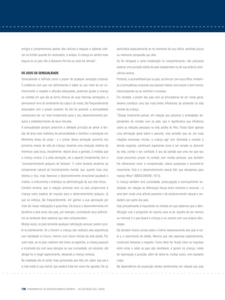 156 Fundamentos do desenvolvimento infantil – da gestação aos 3 anos
amigos e compreensivos apesar das caricias e ataques e saberão colo-
car os limites quando for necessário, a ambos. A criança se sentirá mais
segura se os pais não a deixarem feri-los ou amá-los demais”.
Os usos da sensualidade
Sensualidade é definida como o prazer de qualquer sensação corporal.
O problema com que nos defrontamos é saber se, por meio de um co-
nhecimento a respeito e atitudes adequadas, podemos ajudar a criança
na medida em que ela se torna cônscia de suas diversas sensações, a
permanecer livre do sentimento de culpa e do medo, tão frequentemente
associados com o prazer corporal. Se isto for possível, a sensualidade
comprovará ser um forte fundamento para o seu desenvolvimento psí-
quico e estabelecimento de seus vínculos.
A sensualidade sempre preenche a utilidade principal de aliviar a ten-
são da área mais instintiva da personalidade e distribuir a sensação em
diferentes áreas do corpo - e o prazer dessa sensação aumenta nos
primeiros meses de vida da criança, havendo uma evolução seletiva de
interesse: pela boca, inicialmente: depois ânus e genitais, à medida que
a criança cresce. E a cada sensação, eis o aspecto fundamental, tem o
“acompanhamento psíquico da fantasia”. E como fantasia aludimos ao
componente natural do funcionamento mental, que, quanto mais viva,
diversa e rica, mais favorece o desenvolvimento emocional saudável e
criativo, e instrumenta o indivíduo na administração de sua vida futura.
Convém lembrar que a relação amorosa com os pais proporciona à
criança outra espécie de impulso para o desenvolvimento psíquico, já
que se esforça, tão frequentemente, em ganhar a sua aprovação por
meio de novas realizações e gracinhas. Ela busca o desenvolvimento em
beneficio e pelo amor dos pais, por exemplo, controlando seus esfíncte-
res ou tentando dizer palavras que eles compreendam.
Muitas vezes, os pais temendo qualquer solicitação sensual, podem proi-
bi-la estritamente. Se o fizerem a criança não realizará esta experiência
com facilidade no futuro, mesmo num futuro remoto da vida adulta. Por
outro lado, se os pais cederem sob todos os aspectos, a criança passará
a incomodá-los com seus abraços ou sua curiosidade, em excesso, até
obrigá-los a reagir asperamente, deixando a criança confusa.
Na realidade ela se sente mais perturbada que feliz em saber que pai e
a mãe estão à sua mercê, que poderá tratá-los como lhe agradar. Ela se
perturbará especialmente se no momento de sua vitória, sentindo pouca
ou nenhuma compaixão por eles.
Se for obrigada a certa moderação no comportamento, não precisará
esperar uma punição súbita de pais exasperados ou de sua própria cons-
ciência severa.
Portanto, é aconselhável que os pais, ao brincar com seus filhos, limitem-
se a brincadeiras corporais que possam tolerar com prazer e bom humor,
interrompendo-as ao sentirem o excesso.
Em verdade, o prazer dos pais com as brincadeiras de um modo geral,
deveria constituir uma das mais fortes influências do ambiente na vida
mental da criança.
“Desejo finalmente pensar, em relação aos prazeres e ansiedades de-
pendentes do contato com os pais, que é significativa sua influência
sobre as relações pessoais na vida adulta do filho. Posso fazer apenas
uma afirmação geral sobre o assunto, mas acredito que se, em suas
relações amorosas iniciais, a criança agir com liberdade e receber a
devida resposta, continuará esperando amar e ser amada no decorrer
da vida, confiar e ser confiável. E sou da opinião que uma vez que seu
corpo encontrou prazer no contato com muitas pessoas, que também
lhe ofereceram amor e compreensão, estará preparada a encontrá-lo
novamente. Este é o desenvolvimento sexual feliz que desejamos para
nossos filhos” (Middlemore,1973).
A criança também terá curiosidade, preocupação e eventualmente an-
siedade, em relação às diferenças físicas entre meninos e meninas - e
será bem vinda uma atitude paciente e de esclarecimento natural e ver-
dadeiro por parte dos pais.
Este procedimento é importante na medida em que sabemos que a iden-
tificação com o progenitor do mesmo sexo (e ter orgulho de ser menino
ou menina) é o que levará a criança a um acordo com sua própria iden-
tidade.
Ela também ficará curiosa sobre o íntimo relacionamento dos pais à noi-
te e o nascimento de bebês. Mesmo que não expresse explicitamente,
construirá fantasias a respeito. Como deve ter ficado claro os impulsos
entre amar e odiar os pais são inevitáveis, e geram na criança, medo
de reprovação e punição, além de deixá-la, muitas vezes, com bastante
culpa.
Na dependência da proporção destes sentimentos em relação aos pais
 