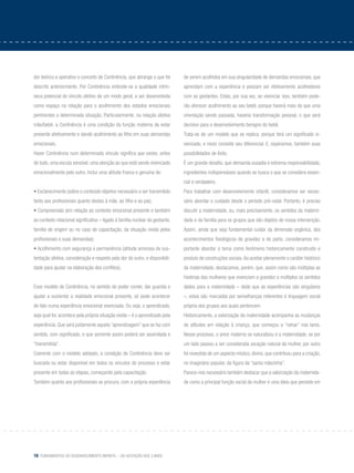 16 Fundamentos do desenvolvimento infantil – da gestação aos 3 anos
dor teórico e operativo o conceito de Continência, que abrange o que foi
descrito anteriormente. Por Continência entende-se a qualidade intrín-
seca potencial do vínculo afetivo de um modo geral, a ser desenvolvida
como espaço na relação para o acolhimento dos estados emocionais
pertinentes a determinada situação. Particularmente, na relação afetiva
mãe/bebê, a Continência é uma condição da função materna de estar
presente afetivamente e dando acolhimento ao filho em suas demandas
emocionais.
Haver Continência num determinado vínculo significa que existe, antes
de tudo, uma escuta sensível, uma atenção ao que está sendo vivenciado
emocionalmente pelo outro. Inclui uma atitude franca e genuína de:
• Esclarecimento (sobre o conteúdo objetivo necessário a ser transmitido
tanto aos profissionais quanto destes à mãe, ao filho e ao pai);
• Compreensão (em relação ao contexto emocional presente e também
ao contexto relacional significativo – ligado à família nuclear da gestante,
família de origem ou no caso de capacitação, da situação vivida pelos
profissionais e suas demandas);
• Acolhimento com segurança e permanência (atitude amorosa de sus-
tentação afetiva, consideração e respeito pela dor do outro, e disponibili-
dade para ajudar na elaboração dos conflitos).
Esse modelo de Continência, no sentido de poder conter, dar guarida e
ajudar a sustentar a realidade emocional presente, só pode acontecer
de fato numa experiência emocional vivenciada. Ou seja, o aprendizado,
seja qual for, acontece pela própria situação vivida – é o aprendizado pela
experiência. Que será justamente aquela “aprendizagem” que se faz com
sentido, com significado, e que somente assim poderá ser assimilada e
“transmitida”.
Coerente com o modelo adotado, a condição de Continência deve ser
buscada ou estar disponível em todos os vínculos do processo e estar
presente em todas as etapas, começando pela capacitação.
Também quanto aos profissionais se procura, com a própria experiência
de serem acolhidos em sua singularidade de demandas emocionais, que
aprendam com a experiência e possam ser efetivamente acolhedores
com as gestantes. Estas, por sua vez, ao vivenciar isso, também pode-
rão oferecer acolhimento ao seu bebê, porque haverá mais do que uma
orientação sendo passada, haveria transformação pessoal, o que será
decisivo para o desenvolvimento benigno do bebê.
Trata-se de um modelo que se replica, porque terá um significado vi-
venciado, e nisso consiste seu diferencial. E, esperamos, também suas
possibilidades de êxito.
É um grande desafio, que demanda ousadia e extrema responsabilidade,
ingredientes indispensáveis quando se busca o que se considera essen-
cial e verdadeiro.
Para trabalhar com desenvolvimento infantil, consideramos ser neces-
sário abordar o cuidado desde o período pré-natal. Portanto, é preciso
discutir a maternidade, ou, mais precisamente, os sentidos da materni-
dade e da família para os grupos que são objetos de nossa intervenção.
Assim, ainda que seja fundamental cuidar da dimensão orgânica, dos
acontecimentos fisiológicos da gravidez e do parto, consideramos im-
portante abordar o tema como fenômeno historicamente construído e
produto de construções sociais.Ao aceitar plenamente o caráter histórico
da maternidade, destacamos, porém, que, assim como são múltiplas as
histórias das mulheres que vivenciam a gravidez e múltiplos os sentidos
dados para a maternidade – dado que as experiências são singulares
–, estas são marcadas por semelhanças referentes à linguagem social
própria dos grupos aos quais pertencem.
Historicamente, a valorização da maternidade acompanha as mudanças
de atitudes em relação à criança, que começou a “reinar” nos lares.
Nesse processo, o amor materno se naturalizou e a maternidade, se por
um lado passou a ser considerada vocação natural da mulher, por outro
foi revestida de um aspecto místico, divino, que contribuiu para a criação,
no imaginário popular, da figura da “santa mãezinha”.
Parece-nos necessário também destacar que a valorização da maternida-
de como a principal função social da mulher é uma ideia que persiste em
 
