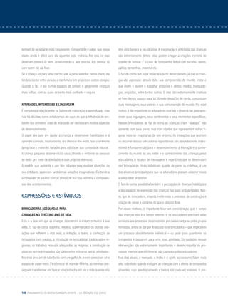 160 Fundamentos do desenvolvimento infantil – da gestação aos 3 anos
tenham de se separar mais longamente. O importante é saber, que nessa
idade, ainda é difícil para ela aguentar esta vivência. Por isso, os pais
deveriam prepará-la bem, acostumando-a, aos poucos, à(s) pessoa (s)
com quem ela vai ficar.
Se a criança for para uma creche, vale a pena salientar, nessa idade, ela
tende a oscilar entre desejar e não brincar em grupo com outros colegas.
Quando o faz, é por curtos espaços de tempo; e geralmente crianças
mais velhas, com as quais se sente mais confiante e segura.
Atividades, interesses e linguagem
É complexa a relação entre os fatores de maturação e aprendizado, mas
não há dúvidas, como enfatizamos até aqui, de que a influência do am-
biente nos primeiros anos de vida pode ser decisiva em muitos aspectos
do desenvolvimento.
O papel dos pais em ajudar a criança a desenvolver habilidades e à
aprender consiste, basicamente, em oferecer-lhe nesta fase o ambiente
apropriado e materiais variados para satisfazer sua curiosidade natural.
A criança pequena absorve muita coisa olhando e imitando as pessoas
ao redor, por meio de atividades e suas próprias vivências.
À medida que aumenta o uso das palavras para resolver situações do
seu cotidiano, aparecem também as soluções imaginativas. Ela tende a
surpreender os adultos com as provas de sua boa memória e compreen-
são dos acontecimentos.
Expressões e estímulos
Brincadeiras adequadas para
crianças no terceiro ano de vida
Esta é a fase em que as crianças descobrem e imitam o mundo à sua
volta. O faz-de-conta (casinha, médico, supermercado ou outras situ-
ações que refletem a vida real), a imitação, o teatro, a confecção de
brinquedos com sucatas, a introdução de brincadeiras tradicionais e re-
gionais, os trabalhos manuais adequados, as mágicas, a construção de
pipas ou outros brinquedos são ideias entre inúmeras outras atividades.
Meninos brincam de lutar tanto com um galho de árvore como com uma
espada de super-herói. Para brincar de mamãe-filhinha, as meninas con-
seguem transformar um lápis e uma borracha em pai e mãe quando não
têm uma boneca a seu alcance. A imaginação e a fantasia das crianças
são extremamente férteis: elas podem chegar a criações incríveis de
objetos de brincar. É o caso de brinquedos feitos com sucatas, panos,
palitos, tampinhas, madeira etc.
O faz-de-conta tem lugar especial a partir desse período, já que as crian-
ças vão expressar, através dele, sua compreensão do mundo, imitar o
que vivem e ouvem e trabalhar emoções e afetos, medos, inseguran-
ças, angústias, entre tantos outros. E elas são extremamente criativas
se lhes damos espaço para tal. Através desse faz de conta, comunicam
suas mensagens, seus valores e sua compreensão do mundo. Por esse
motivo, é tão importante os educadores ouvi-las e observá-las para apre-
ender suas linguagens, seus sentimentos e seus momentos específicos.
Nessas brincadeiras de faz de conta as crianças criam “diálogos” não
somente com seus pares, mas com objetos que representam outras fi-
guras reais ou imaginárias de seu entorno. As interações que ocorrem
no decorrer dessas brincadeiras espontâneas são absolutamente impre-
visíveis e fundamentais para o desenvolvimento, a interação e o conhe-
cimento do mundo ao seu redor e o conhecimento das crianças pelos
educadores. A riqueza de mensagens e repertórios que se desenrolam
nas brincadeiras, tanto individuais quanto de pares ou coletivas, é um
dos alicerces principais para que os educadores possam elaborar novas
e adequadas propostas.
O faz-de-conta possibilita também a percepção de diversas habilidades
e dos espaços de expressão das crianças nas suas singularidades. Nes-
se tipo de brincadeira, importa muito mais o processo de construção e
criação de cenas e cenários do que o produto final.
Por esses motivos, é importante levar em consideração que o tempo
das crianças não é o tempo externo, e os educadores precisam estar
sensíveis aos processos desenvolvidos por cada criança ou pelos grupos
formados, antes de dar por finalizada uma brincadeira – que implica em
um processo absolutamente individual – ou pedir para guardarem os
brinquedos e passarem para uma nova atividade. Os cuidados nessas
intervenções são extremamente importantes e devem respeitar os pro-
cessos internos que dificilmente são captados pelos educadores.
Nos dias atuais, o mercado, a mídia e o apelo ao consumo falam mais
alto, sobretudo quando instigam as crianças com a oferta de brinquedos
atraentes, cujo aperfeiçoamento e beleza são cada vez maiores. A pre-
 