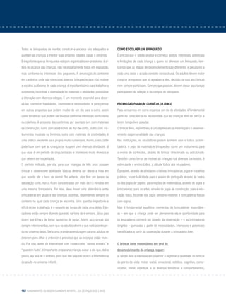 162 Fundamentos do desenvolvimento infantil – da gestação aos 3 anos
Todos os brinquedos de montar, construir e encaixar são adequados e
auxiliam as crianças a montar suas próprias cidades, casas e cenários.
É importante que os brinquedos estejam organizados em prateleiras à al-
tura do alcance das crianças, não necessariamente todos em exposição,
mas conforme os interesses dos pequenos. A arrumação do ambiente
em cantinhos onde são oferecidos diversos brinquedos (que irão motivar
a escolha autônoma de cada criança) é importantíssima para trabalhar a
autonomia, incentivar a diversidade de materiais e atividades, possibilitar
a interação com diversos colegas. É um momento essencial para obser-
vá-las, conhecer habilidades, interesses e necessidades e para pensar
em outras propostas que podem mudar de um dia para o outro, assim
como temáticas que podem ser levadas conforme interesses particulares
ou coletivos. A proposta dos cantinhos, por exemplo (um com materiais
de construção, outro com apetrechos de faz-de-conta, outro com ins-
trumentos musicais ou livrinhos, outro com materiais de criatividade), é
uma prática excelente para grupos muito numerosos. Assim, o educador
pode fazer com que as crianças se ocupem com diversas atividades, já
que esse é um período de singularidades e interesses muito diversos e
que devem ser respeitados.
O período indicado, por dia, para que crianças de três anos possam
brincar e desenvolver atividades lúdicas deveria ser desde a hora em
que acorda até a hora de dormir. No entanto, elas têm um tempo de
satisfação curto, nunca ficam concentradas por mais de 15 minutos em
uma mesma brincadeira. Por isso, deve haver uma alternância entre
brincadeiras em grupo e das crianças sozinhas, dependendo sempre do
contexto no qual cada criança se encontra. Uma questão importante e
difícil de ser trabalhada é o respeito ao tempo de cada uma delas. Edu-
cadores estão sempre dizendo que está na hora de ir embora. Já os pais
dizem que é hora de tomar banho ou de jantar. Assim, as crianças são
sempre interrompidas, sem que os adultos olhem o que está acontecen-
do no universo delas. Seria uma grande aprendizagem para os adultos se
deterem para olhar e entender o processo que as crianças estão viven-
do. Por isso, antes de interromper com frases como “vamos embora” e
“guardem tudo”, é importante preparar a criança, avisar a ela que, dali a
pouco, ela terá de ir embora, para que não seja tão brusca a interferência
do adulto no universo infantil.
Como escolher um brinquedo
É preciso que o adulto analise e conheça gostos, interesses, potenciais
e limitações de cada criança a quem vai oferecer um brinquedo, lem-
brando que as etapas de desenvolvimento são diferentes e peculiares a
cada uma delas e a cada contexto sociocultural. Os adultos devem evitar
comprar brinquedos que só agradam a eles, decisão da qual as crianças
nem sempre participam. Sempre que possível, devem deixar as crianças
participarem da seleção e da compra do brinquedo.
Premissas para um currículo lúdico
Para pensarmos em como organizar um dia de atividades, é fundamental
partir da consciência da necessidade que as crianças têm de brincar e
terem tempo livre para tal.
O brincar livre, espontâneo, é um objetivo em si mesmo para o desenvol-
vimento da personalidade das crianças.
Nas instituições, os educadores podem também usar o lúdico (a brin-
cadeira, o jogo, os materiais e brinquedos) como um instrumento para
o ensino de conteúdos, através do brincar direcionado ou estruturado.
Também como forma de motivar as crianças nos diversos conteúdos, é
estimulante o ensino lúdico, a atitude lúdica dos educadores.
É possível, através de atividades criativas, brincadeiras, jogos e trabalhos
práticos, trazer ludicidade para o ensino do português através do teatro
ou dos jogos de papéis; para noções de matemática, através de jogos e
brincadeiras; para as artes, através de jogos de construção; para a edu-
cação física, focando nos jogos sensório-motores e brincadeiras físicas
com regras.
Mas é fundamental equilibrar momentos de brincadeiras espontâne-
as – em que a criança pode ser plenamente ela e oportunidade para
os educadores conhecê-las através da observação – e as brincadeiras
dirigidas – pensadas a partir de necessidades, interesses e potenciais
identificados a partir da observação durante a brincadeira livre.
		
O brincar livre, espontâneo, em prol do
desenvolvimento da criança requer:
a) tempo livre e interesse em observar e registrar a qualidade do brincar
do ponto de vista motor, social, emocional, estético, cognitivo, comu-
nicativo, moral, espiritual; e as diversas temáticas e comportamentos,
 