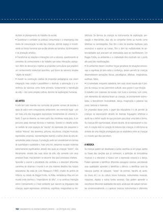 164 Fundamentos do desenvolvimento infantil – da gestação aos 3 anos
duzidos no planejamento de trabalho da escola;
• Questionar e combater as práticas consumistas e a onipresença dos
meios de comunicação na vida das crianças, abrindo espaço e incenti-
vando as trocas humanas que se dão através da narrativa, da brincadeira
e da produção artística;
• Transformar as relações e interações com a natureza, questionando os
conceitos de conhecimento e de trabalho que estas interações assegu-
ram.Além de denunciar e rejeitar as propostas curriculares que propõem
um conhecimento intelectual descritivo, que fazem da natureza simples
“objeto de estudo”;
• Investir na construção coletiva de propostas pedagógicas que visem
integração mais ampla e possibilitem o desfrute, a admiração e a re-
verência da natureza como fonte primeira, fundamental à reprodução
da vida – não como simples colônia, domínio de explorações humanas.
As artes
A arte tem sido inserida nos currículos de grande número de escolas e
salas de aula e vem conquistando, lentamente, seu merecido lugar – por
ser mais uma das linguagens expressivas fundamentais do universo in-
fantil. O que se observa, na maior parte das iniciativas nesta área, é um
percurso pelas diversas técnicas e materiais. Grande é o desafio ainda,
no sentido de criar espaços de “escuta” da expressão dos pequenos e
realizar “leituras” dos desenhos, pinturas, esculturas, criações musicais,
expressões corporais, representações teatrais e outras obras de arte de-
senvolvidas pelas crianças.A produção pode ser considerável em termos
de quantidade e qualidade e, mais uma vez, deixamos escapar materiais
extremamente significativos, através dos quais as crianças “dizem”, não
literalmente, através das suas obras de arte, não somente com seus
produtos finais, mas também no decorrer dos seus processos criativos.
Aprender a exercer a pluralidade dos sentidos e a descobrir diferentes
caminhos de observar o mundo é um dos maiores desafios dos nossos
educadores. Na visão de Loris Malaguzzi (1990), criador de jardins de
infância na cidade de Reggio Emilia, na Itália, verdadeiras ilhas em um
mundo onde domina o “imperialismo do olho”, é na contínua interação
entre o pensamento e o meio ambiente que nascem as linguagens das
crianças, sejam expressivas, simbólicas, cognitivas, imaginativas ou me-
tafóricas. Se dermos às crianças os instrumentos de exploração, per-
cepção e intercâmbio, elas vão se comportar frente ao mundo como
detetives ou semiologistas. Elas têm o dom de levantar hipóteses para
reconstruir e explicar as coisas. Têm o dom da multiplicidade de po-
tencialidades que precisam ser estimuladas para se manifestarem. Em
Reggio Emilia, os ambientes e a criatividade têm mostrado ser o ponto
alto para tais manifestações:
• Os ambientes devem constituir forças geradoras de situações emocio-
nais e cognitivas de bem-estar e confiança; devem permitir às crianças
desenvolverem sensações físicas, psicológicas, olfativas, imaginativas,
auditivas, táteis;
• A criatividade, enquanto sabedoria, tem suas raízes naquilo que é pró-
prio da criança, no seu patrimônio cultural, seus gostos e sua intuição.
O trabalho com materiais de sucata, com luzes e sombras, com cores,
com elementos da natureza levam as crianças, se prontamente estimu-
ladas, a descobrirem musicalidade, dança, imaginação e palavras nas
cores, texturas e materiais;
Em propostas desse porte, o papel dos educadores é o de permitir às
crianças se expressarem através de diversas linguagens artísticas e
ajudá-las a definir aquilo de que precisam para levar uma ideia a termo.
As crianças têm oportunidade, através da arte, de se expressarem e cria-
rem. A criação está no coração do entorno das crianças. A arte torna-se
símbolo de uma relação privilegiada que se estabelece entre as crianças
e o mundo que elas percebem.
A música
As crianças podem ser desafiadas a cantar, sozinhas ou em grupo, partes
ou frases das canções que já conhecem, a participar de brincadeiras
musicais e a relacionar a música com a expressão corporal e a dança.
Podem aprender a identificar diferentes paisagens sonoras, percebendo
suas qualidades: aprender a identificar o silêncio, a identificar sons da
natureza (cantos de pássaros, “vozes” de animais, barulho do vento,
da chuva etc.) ou da cultura (vozes humanas, instrumentos musicais,
máquinas, objetos e outras fontes sonoras). Elas podem aprender a
reconhecer diferentes qualidades dos sons,ainda que não saibam nomeá-
las convencionalmente, e a apreciar músicas instrumentais e diferentes
 