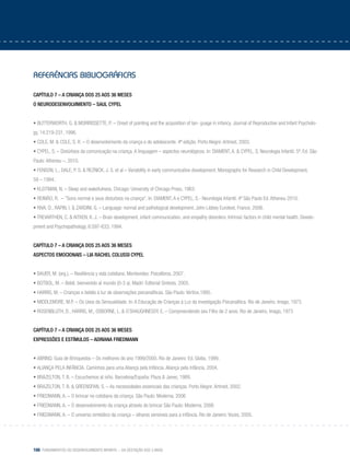 166 Fundamentos do desenvolvimento infantil – da gestação aos 3 anos
referências bibliográficas
Capítulo 7 – A criança dos 25 aos 36 meses
O neurodesenvolvimento – Saul Cypel
• BUTTERWORTH, G. & MORIRISSETTE, P. – Onset of pointing and the acquisition of lan- guage in infancy. Journal of Reproductive and Infant Psycholo-
gy, 14:219-231, 1996.
• COLE, M. & COLE, S. R. – O desenvolvimento da criança e do adolescente. 4ª edição. Porto Alegre: Artmed, 2003.
• CYPEL, S. – Distúrbios da comunicação na criança. A linguagem – aspectos neurológicos. In: DIAMENT, A. & CYPEL, S. Neurologia Infantil. 5ª. Ed. São
Paulo: Atheneu –, 2010.
• FENSON, L., DALE, P. S. & REZNICK, J. S. et al – Variability in early communicative development. Monographs for Research in Child Development,
59 – 1994.
• KLEITMAN, N. – Sleep and wakefulness. Chicago: University of Chicago Press, 1963.
• REIMÃO, R. – ”Sono normal e seus disturbios na criança”. In: DIAMENT, A e CYPEL, S.- Neurologia Infantil. 4ª São Paulo Ed. Atheneu 2010.
• RIVA, D., RAPIN, I. & ZARDINI, G. – Language: normal and pathological development. John Libbey Eurotext, France, 2006.
• TREVARTHEN, C. & AITKEN, K. J. – Brain development, infant communication, and empathy disorders: Intrinsic factors in child mental health. Develo-
pment and Psychopathology, 6:597-633, 1994.
Capítulo 7 – A criança dos 25 aos 36 meses
Aspectos emocionais – Lia RACHEL COLUSSI Cypel
• BAUER, M. (org.). – Resiliência y vida cotidiana. Montevideo: Psicolibros, 2007.
• BOTBOL, M. – Bebê, bienvenido al mundo (0-3 a). Madri: Editorial Sintesis, 2005.
• HARRIS, M. – Crianças e bebês à luz de observações psicanalíticas. São Paulo: Vértice,1995.
• MIDDLEMORE, M.P. – Os Usos da Sensualidade. In: A Educação de Crianças à Luz da Investigação Psicanalítica. Rio de Janeiro, Imago, 1973.
• ROSENBLUTH, D., HARRIS, M., OSBORNE, L. & O´SHAUGHNESSY, E. – Compreendendo seu Filho de 2 anos. Rio de Janeiro, Imago, 1973
Capítulo 7 – A criança dos 25 aos 36 meses
Expressões e estímulos – Adriana Friedmann
• ABRINQ. Guia de Brinquedos – Os melhores do ano 1999/2000. Rio de Janeiro: Ed. Globo, 1999.
• ALIANÇA PELA INFÂNCIA. Caminhos para uma Aliança pela Infância. Aliança pela Infância, 2004.
• BRAZELTON, T. B. – Escuchemos al niño. Barcelona/España: Plaza & Janes, 1989.
• BRAZELTON, T. B. & GREENSPAN, S. – As necessidades essenciais das crianças. Porto Alegre: Artmed, 2002.
• FRIEDMANN, A. – O brincar no cotidiano da criança. São Paulo: Moderna. 2006
• FRIEDMANN, A. – O desenvolvimento da criança através do brincar São Paulo: Moderna. 2006
• FRIEDMANN, A. – O universo simbólico da criança – olhares sensíveis para a infância. Rio de Janeiro: Vozes, 2005.
 