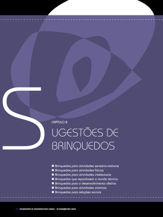 168 Fundamentos do desenvolvimento infantil – da gestação aos 3 anos
SCapítulo 8
ugestões de
brinquedos
n Brinquedos para atividades sensório-motoras
n Brinquedos para atividades físicas
n Brinquedos para atividades intelectuais
n Brinquedos que reproduzem o mundo técnico
n Brinquedos para o desenvolvimento afetivo
n Brinquedos para atividades criativas
n Brinquedos para relações sociais
 