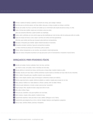 170 Fundamentos do desenvolvimento infantil – da gestação aos 3 anos
15 Animais e cadeiras de balanço: cavalinhos no tamanho da criança, para cavalgar e balançar.
16 Carrinhos para os primeiros passos: com base sólida e alça para a criança se apoiar ao começar a caminhar.
17 Veículos sem pedais: tico-ticos e carrinhos sem pedais que se movimentam pelo impulso dos pés da criança, no chão.
18 Cubos e formas para empilhar: peças que se encaixam umas nas outras
	 pelos seus tamanhos diferentes e podem também ser empilhadas.
19 Contas, anéis e pirâmides com eixo central: peças que são empilhadas por meio de eixos, além de contas para enfiar em cordão.
20 Caixas de encaixe de formas e cores: caixas e carrinhos com orifício de formas geométricas
	 diferentes, para receber pecinhas que só passam pelas aberturas correspondentes.
21 Bancadas e brinquedos para martelar: objetos imitando bancadas de marceneiro.
22 Brinquedos animados mecânicos: figuras de animaizinhos de plástico
	 ou metal e bichinhos de pelúcia com movimentos a pilha ou bateria.
23 Esferas: esferas transparentes ou com recortes, cujo conteúdo é visível externamente.
24 Caixas de música: brinquedos de pendurar com alça para puxar e pôr em funcionamento o mecanismo musical interno.
Brinquedos para atividades físicas
01 Veículos com pedais, triciclos e patinetes. Karts, tico-ticos, carrinhos
	 que imitam os reais, com pedais, motos e bicicletas com três rodas.
02 Veículos elétricos no tamanho da criança: carrinhos para a criança dirigir, movidos à bateria ou pilha.
03 Bicicletas: veículos com duas rodas e rodinhas provisórias na parte traseira ou bicicletas com duas rodas de aros crescentes.
04 Patins e skates: brinquedos para o equilíbrio corporal e seus acessórios.
05 Pipas e outros objetos voadores: pipas, bumerangues e aviõezinhos simples (com elástico).
06 Boliches, jogos tipo bocha e argolas: boliches de plástico ou madeira e argolas para encaixar em um eixo.
07 Bolas, petecas e balões de ar: bolas plásticas ou oficiais e petecas, além de balões infláveis.
08 Cordas de pular obstáculos e circuitos: cordas e percurso tipo “amarelinha”.
09 Pingue-pongue, tênis, raquetes de praia e peças para atirar em alvo.
10 Ioiôs, piões e bolhas d’água.
11 Pernas de pau, bambolês e aros para equilibrar com uma haste.
12 Golfe miniatura, críquete, bilhar, pebolim e futebol de mesa.
13 Equipamentos esportivos: redes para bola ao cesto, voleibol, estilingues e arco e flecha.
14 Equipamentos para playground ao ar livre e internos: tobogãs, balanços, escorregadores e gangorras.
15 Barcos, boias, colchões infláveis, pranchas e flutuadores.
 