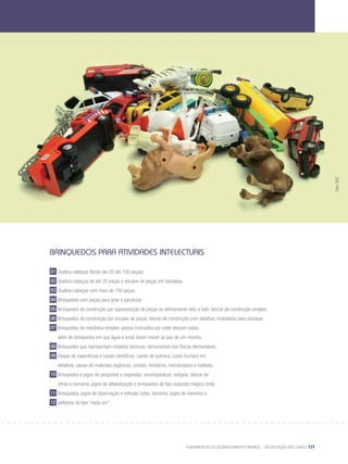 Fundamentos do desenvolvimento infantil – da gestação aos 3 anos 171
Brinquedos para atividades intelectuais
01 Quebra-cabeças fáceis (de 20 até 150 peças).
02 Quebra-cabeças de até 20 peças e encaixe de peças em bandejas.
03 Quebra-cabeças com mais de 150 peças.
04 Brinquedos com peças para girar e parafusar.
05 Brinquedos de construção por superposição de peças ou alinhamento lado a lado: blocos de construção simples.
06 Brinquedos de construção por encaixe de peças: blocos de construção com detalhes modulados para encaixar.
07 Brinquedos de mecânica simples: planos inclinados por onde descem bolas,
	 além de brinquedos em que água e areia fazem mover as pás de um moinho.
08 Brinquedos que representam modelos técnicos: demonstram leis físicas elementares.
09 Caixas de experiência e caixas científicas: caixas de química, corpo humano em
	 detalhes, caixas de materiais orgânicos, cristais, herbários, microscópios e habitats.
10 Brinquedos e jogos de perguntas e respostas, enciclopédicos: relógios, blocos de
	 letras e números, jogos de alfabetização e brinquedos de tipo resposta mágica (ímã).
11 Brinquedos, jogos de observação e reflexão: lotos, dominós, jogos de memória e
12 solitários do tipo “resta um”.
Foto:SXC
 