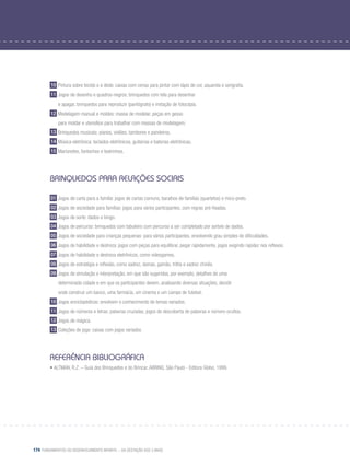 174 Fundamentos do desenvolvimento infantil – da gestação aos 3 anos
10 Pintura sobre tecido e a dedo: caixas com cenas para pintar com lápis de cor, aquarela e serigrafia.
11 Jogos de desenho e quadros-negros: brinquedos com tela para desenhar
	 e apagar, brinquedos para reproduzir (pantógrafo) e imitação de fotocópia.
12 Modelagem manual e moldes: massa de modelar, peças em gesso
	 para moldar e utensílios para trabalhar com massas de modelagem.
13 Brinquedos musicais: pianos, violões, tambores e pandeiros.
14 Música eletrônica: teclados eletrônicos, guitarras e baterias eletrônicas.
15 Marionetes, fantoches e teatrinhos.
Brinquedos para relações sociais
01 Jogos de carta para a família: jogos de cartas comuns, baralhos de famílias (quartetos) e mico-preto.
02 Jogos de sociedade para famílias: jogos para vários participantes, com regras pré-fixadas.
03 Jogos de sorte: dados e bingo.
04 Jogos de percurso: brinquedos com tabuleiro com percurso a ser completado por sorteio de dados.
05 Jogos de sociedade para crianças pequenas: para vários participantes, envolvendo grau simples de dificuldades.
06 Jogos de habilidade e destreza: jogos com peças para equilibrar, pegar rapidamente, jogos exigindo rapidez nos reflexos.
07 Jogos de habilidade e destreza eletrônicos, como videogames.
08 Jogos de estratégia e reflexão, como xadrez, damas, gamão, trilha e xadrez chinês.
09 Jogos de simulação e interpretação, em que são sugeridos, por exemplo, detalhes de uma
	 determinada cidade e em que os participantes devem, analisando diversas situações, decidir
	 onde construir um banco, uma farmácia, um cinema e um campo de futebol.
10 Jogos enciclopédicos: envolvem o conhecimento de temas variados.
11 Jogos de números e letras: palavras cruzadas, jogos de descoberta de palavras e número ocultos.
12 Jogos de mágica.
13 Coleções de jogo: caixas com jogos variados
Referência Bibliográfica
• ALTMAN, R.Z. – Guia dos Brinquedos e do Brincar. ABRINQ. São Paulo - Editora Globo, 1999.
 