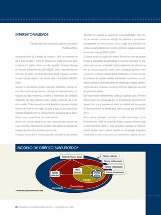 20 Fundamentos do desenvolvimento infantil – da gestação aos 3 anos
Intersetorialidade
“É preciso toda uma aldeia para cuidar de uma criança”
Provérbio africano
Aproximadamente 11,5 milhões de crianças – 56% dos brasileiros de
até 6 anos de idade – vivem em famílias com renda mensal per capi-
ta inferior a ½ salário mínimo por mês, segundo a Pesquisa Nacional
por Amostra de Domicílios de 2006 (BRASIL, 2008). Impossível falar em
promoção da saúde e do desenvolvimento infantil e ignorar o contexto
no qual a criança nasceu e vive: família, casa e comunidade (FIGUEIRA,
2006).
Avanços na neurociência, biologia molecular, epigenética, ciências so-
ciais vêm mostrando que durante o processo de desenvolvimento, co-
meçando na vida intrauterina, o cérebro é influenciado por condições
ambientais. Isso inclui modo de criação, cuidado e estímulos que o indi-
víduo recebe. O funcionamento cerebral depende da passagem rápida e
eficiente de sinais de uma região do órgão a outra. Os neurônios fazem
conexões sinápticas entre si. Esses processos, essenciais para o apren-
dizado, unem-se para formar os circuitos neurais.
Quando uma criança interage com o meio, novos estímulos transitam por
esses caminhos, implicando um aumento muito rápido na produção das
sinapses durante os três primeiros anos de vida.
O cérebro humano tem a incrível capacidade de moldar-se de maneiras
diferentes em resposta às experiências (neuroplasticidade). Pode mu-
dar, por exemplo, o modo de resolução de problemas, o que acontece
principalmente na Primeira Infância. Como o órgão vai se moldando, são
muitas as oportunidades para incentivar, promover e apoiar o desenvol-
vimento das crianças (SHORE, 2000).
O cuidado inicial e a criação têm impacto decisivo em como as pessoas
formam a capacidade de aprendizado e o controle emocional. As ma-
neiras como os pais, as famílias e outros cuidadores irão relacionar-se
com as crianças pequenas e assim como a mediação que fazem entre
a criança e o ambiente, poderão afetar diretamente os circuitos neurais.
Um ambiente de relações estáveis, estimulantes e protetoras com cui-
dadores atentos e carinhosos parece ter uma função biológica protetora
contra traumas e o estresse, e construir um terreno sólido para uma vida
de aprendizado efetivo.
Com base nesses conhecimentos, políticas e práticas para a Primeira
Infância devem ser estruturadas em um entendimento crescente da di-
mensão com a qual experiências vividas na infância são incorporadas
no desenvolvimento do cérebro para melhor ou para pior (SHONKOFF,
2011).
Assim, parece estratégico considerar o modelo socioecológico de Uri
Bronfenbrenner (1996) na construção de estrutura para promover saúde
e desenvolvimento infantil. O autor conceitua a ecologia do desenvol-
vimento humano como o estudo científico da acomodação progressiva
mútua entre um ser humano ativo e as propriedades mutantes dos am-
modelo de gráfico simplificado*
* Modificado de Bronfenbrenner, 1996
Ambiente físico e social
Família
Comunidade
Sociedade
Criança
(vítima)
Vetor
(veículo)Agente
(energia)
Fatores culturais
Fatores institucionais
Fatores interpessoais
Fatores intrapessoais
 