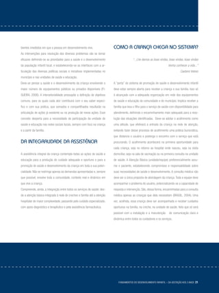 Fundamentos do desenvolvimento infantil – da gestação aos 3 anos 21
bientes imediatos em que a pessoa em desenvolvimento vive.
As intervenções para resolução dos diversos problemas vão se tornar
eficazes definindo-se as prioridades para a saúde e o desenvolvimento
da população infantil local, e estabelecendo-se as interfaces com a ar-
ticulação das diversas políticas sociais e iniciativas implementadas no
município e nas unidades de saúde e educação.
Deve-se pensar a saúde e o desenvolvimento da criança envolvendo o
maior número de equipamentos públicos ou privados disponíveis (FI-
GUEIRA, 2006). A intersetorialidade pressupõe a definição de objetivos
comuns, para os quais cada ator contribuirá com o seu saber especí-
fico e com sua prática, que somados e compartilhados resultarão na
articulação de ações já existente ou na produção de novas ações. Esse
conceito desperta para a necessidade de participação da unidade de
saúde e educação nas redes sociais locais, sempre com foco na criança
e a partir da família.
Da integralidade da assistência
A assistência integral da criança contempla todas as ações de saúde e
educação para a produção do cuidado adequado e oportuno e para a
promoção de saúde e desenvolvimento da criança em toda a sua poten-
cialidade. Não se restringe apenas às demandas apresentadas e, sempre
que possível, envolve toda a comunidade, contexto real e dinâmico em
que vive a criança.
Compreende, ainda, a integração entre todos os serviços de saúde: des-
de a atenção básica integrada à rede de creches e família até a atenção
hospitalar de maior complexidade, passando pelo cuidado especializado,
com apoio diagnóstico e terapêutico e pela assistência farmacêutica.
Como a criança chega no sistema?
“...Lhe damos as boas vindas, boas vindas, boas vindas
Venha conhecer a vida...”
Caetano Veloso
A “porta” do sistema de promoção de saúde e desenvolvimento infantil
deve estar sempre aberta para receber a criança e sua família. Isso só
é alcançado com a adequada organização em rede dos equipamentos
de saúde e educação da comunidade e do município. Implica receber a
família que leva o filho para o serviço de saúde com disponibilidade para
atendimento, definindo o encaminhamento mais adequado para a reso-
lução das situações identificadas. Deve-se adotar o acolhimento como
uma atitude, que efetivará a entrada da criança na rede de atenção,
evitando fazer desse processo de acolhimento uma prática burocrática,
que distancia o usuário e posterga o encontro com o serviço que está
procurando. O acolhimento acontecerá na primeira oportunidade para
cada criança, seja no retorno ao hospital onde nasceu, seja na visita
domiciliar, seja na sala de vacinação ou na primeira consulta na unidade
de saúde. A Atenção Básica (unidade/equipe) preferencialmente assu-
me o paciente, estabelecendo compromisso e responsabilidade sobre
suas necessidades de saúde e desenvolvimento. A consulta médica não
deve ser a única proposta de abordagem da criança. Toda a equipe deve
acompanhar o problema do usuário, potencializando-se a capacidade de
resposta e intervenção. São, dessa forma, encaminhadas para a consulta
médica apenas as crianças que dela necessitam (BRASIL, 2004). Uma
vez, acolhida, essa criança deve ser acompanhada e receber cuidados
oportunos na família, na creche, na unidade de saúde, feito que só será
possível com a instalação e a manutenção de comunicação clara e
dinâmica entre todos os cuidadores e os serviços.
 