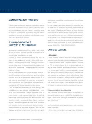 22 Fundamentos do desenvolvimento infantil – da gestação aos 3 anos
Monitoramento e avaliação
O monitoramento e a avaliação da assistência prestada devem ser ações
permanentes para identificar eventuais problemas. Utilizando o monito-
ramento como importante ferramenta de gestão, é possível fazer ajustes
em tempo real no planejamento da assistência, alcançando melhores
resultados, com incremento nas relações de custo-efetividade e aumen-
tando o leque de intervenções oportunas.
A Linha de Cuidado e a
garantia da integralidade
Na perspectiva do cuidado, podemos definir a atenção à saúde e educa-
ção como um processo baseado na valorização de cada pessoa no seu
contexto, ou seja, no seu lugar e no seu tempo.
O cuidado em saúde e desenvolvimento demanda visão integral do
usuário em todos os aspectos de sua vida: emocional, social, cultural e
biológico. É necessário presença no cuidado, convidar para captar preco-
cemente, acolher, escutar com atenção, possibilitando o estabelecimento
de vínculo com os profissionais e com o serviço, levando a responsabi-
lização sobre o cuidar.
Linha de Cuidado é entendida como o conjunto de saberes, tecnologias e
recursos necessários ao enfrentamento dos riscos, agravos ou condições
específicas do ciclo de vida, a ser ofertado de forma articulada por um
dado sistema de saúde. Uma linha de cuidado deve se expressar por
meio de padronizações técnicas que explicitem informações relativas à
organização da oferta de ações de saúde em um dado sistema.
A linha de cuidado pressupõe assistência em equipe para que os dife-
rentes saberes gerem uma visão global da criança ampliando a promo-
ção da saúde e desenvolvimento e melhoria da qualidade de vida. Da
mesma maneira, é preciso uma visão integral da rede de assistência,
potencializando os recursos disponíveis para oferecer a resposta mais
adequada e completa à necessidade do usuário. Organizar a assistência
de saúde e desenvolvimento em linha de cuidado encurta as distancias
entre os níveis de atenção; descreve o conjunto de ações e atividades a
serem desenvolvidas em cada unidade de atenção à saúde e de apoio
diagnóstico que compõem um determinado sistema, bem como aponta
os profissionais envolvidos e os recursos necessários, incluindo medica-
mentos e insumos.
Em todas as etapas e oportunidades de assistência e cuidado deve haver
um registro claro que identifique as necessidades e potencialidades de
cada indivíduo, no Brasil adotamos a Caderneta da Criança, documento
criado e proposto pelo Ministério da Saúde para o registro do crescimen-
to e do desenvolvimento, assim como o histórico de saúde e doença. O
uso da caderneta e o seu correto preenchimento são importantes para a
ligação entre os diferentes níveis de assistência e entre os diferentes cui-
dadores na família, na comunidade, nas escolas, creches e nos serviços
de saúde. (BRASIL, 2004; BRASIL, 2006; BRASIL 2012).
Linhas de Cuidado
1. O NASCIMENTO
A taxa de mortalidade infantil vem declinando no país e se concentrando
no período neonatal. Guardadas as devidas desigualdades entre o nascer
e o morrer nas diferentes regiões, a mortalidade neonatal é responsável
por 70% dos óbitos de menores de um ano, e aproximadamente um
terço das mortes de menores de cinco anos, a cada ano. O nascimento
é um evento em que os cuidados e as práticas dispensadas à mãe e ao
bebê sofrem profunda intersecção. Um parto seguro e confortável impli-
ca em segurança nas escolhas e na prática de cada profissional, de pro-
tocolos baseados em evidências e tecnologia utilizada oportunamente. O
documento “Além da Sobrevivência: práticas integradas de atenção ao
parto, benéficas para a nutrição e a saúde de mães e crianças” (BRASIL,
2011) propõe três práticas com benefícios imediatos e no longo prazo:
	
O clampeamento tardio do cordão umbilical
Após o nascimento, durante um período ainda há circulação entre o re-
cém-nascido e a placenta; na veia umbilical o fluxo de sangue da placen-
ta para o recém-nascido continua por aproximadamente três minutos,
após é insignificante.
Benefícios imediatos do camplemaneto tardio para o recém-nascido pre-
maturo ou baixo peso:
• Diminui o risco de hemorragia intraventricular e sepse de início tardio;
 