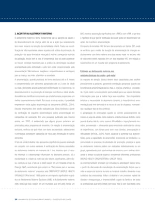 24 Fundamentos do desenvolvimento infantil – da gestação aos 3 anos
2. INCENTIVO AO ALEITAMENTO MATERNO
O aleitamento materno é tema fundamental para a garantia da saúde e
do desenvolvimento da criança, além de ser a ação que isoladamente
tem maior impacto na redução da mortalidade infantil. Traduz-se na edi-
ficação de três importantes pilares erguidos sob a ótica da promoção, da
proteção e do apoio ilimitado e reforçado à mulher, começando no início
da gestação. Iniciar bem a vida é fundamental. Isso só pode acontecer
se houver condição favorável para a prática da alimentação saudável
acompanhada pela afetividade e pelo bem-estar, proporcionados pela
amamentação. São inúmeras, inegáveis e inquestionáveis as vantagens
para a criança, sua mãe, a família e a sociedade.
A amamentação, quando praticada de forma exclusiva até os 6 meses
e complementada com alimentos apropriados até os 2 anos de idade
ou mais, demonstra grande potencial transformador no crescimento, no
desenvolvimento e na prevenção de doenças na infância e idade adulta.
As evidências científicas comprovam que o leite humano proporciona um
melhor desenvolvimento infantil. Por essas e outras razões, é prioridade
empreender várias ações de promoção do aleitamento (BRASIL, 2004).
Estudos importantes vêm sendo realizados por Sônia Venâncio a partir
da verificação de inquérito epidemiológico sobre amamentação em
campanhas de vacinação. Em uma pesquisa publicada pela mesma
autora, em 2003, é evidenciado que alguns grupos poderiam ser
priorizados pelos programas de incentivo. Em relação à amamentação
exclusiva, verificou-se que mães com baixa escolaridade, adolescentes
e primíparas constituem categorias de risco para introdução de outros
alimentos.
O fato de a mãe trabalhar não apresentou significância quando analisado
em conjunto com outras variáveis. A verificação dos fatores associados
ao aleitamento materno em menores de 1 ano mostrou que o traba-
lho informal e o desemprego influenciam no desmame precoce. Já a
escolaridade e a idade da mãe não são fatores significantes. Além dis-
so, concluiu-se que o fato de o bebê nascer em um Hospital Amigo da
Criança (HAC), reconhecido por cumprir os “Dez passos para o sucesso
do aleitamento materno” propostos pela OMS/UNICEF (WORLD HEALTH
ORGANIZATION e Unicef, 1989) pode ter um impacto significativo na prá-
tica do Aleitamento Materno Exclusivo (AME) e do Aleitamento Materno
(AM). Mais que isso: nascer em um município que tem pelo menos um
HAC mostrou associação significativa com o AME e com o AM, o que leva
à hipótese de que tipo de instituição de saúde pode ser disseminador de
ações de incentivo à amamentação.
O impacto da iniciativa HAC foi bem documentado em Santos (SP), onde
se verificou que a média da duração da amamentação de crianças ex-
clusivamente com leite materno era duas vezes maior no terceiro mês
de vida entre bebês nascidos em um dos hospitais HAC em relação a
nascimentos em um hospital sem programa de aleitamento.
Estímulo ao aleitamento materno nas
unidades básicas de saúde – pré-natal
As equipes de atenção básica devem estar capacitadas para acolher
precocemente a gestante, garantindo orientação apropriada quanto aos
benefícios da amamentação para a mãe, a criança, a família e a socieda-
de. O pré-natal é uma excelente oportunidade para que sejam ofertadas
informações para que a mulher faça suas escolhas. Será importante
enfatizar a necessidade do alojamento conjunto, a importância da ama-
mentação sob livre demanda e os riscos do uso de chupetas, mamadei-
ras e qualquer tipo de bico artificial.
A apropriação de orientações quanto ao correto posicionamento da
criança e pega da aréola, como realizar a ordenha manual do leite, como
guardá-lo e/ou doá-lo, como superar dificuldades – ingurgitamento ma-
mário, por exemplo –, oferecendo apoio emocional e estimulando a troca
de experiências, com tempo para ouvir suas dúvidas, preocupações e
dificuldades (BRASIL, 2004). Assim, ajuda-se a aumentar sua autocon-
fiança para a capacidade de amamentar, envolvendo os familiares e a
comunidade no processo. As atividades de promoção, proteção e apoio
ao aleitamento materno podem ser realizadas individualmente ou em
grupo, aproveitando cada oportunidade de encontro com a mulher, otimi-
zando o tempo na sala de espera e envolvendo diferentes profissionais
(WORLD HEALTH ORGANIZATION e UNICEF, 1993).
As creches também precisam ser incluídas na abordagem desse tema,
a partir de discussão da manutenção da amamentação depois que a
mãe se separa do lactente durante as horas de trabalho, deixando-o aos
cuidados das educadoras. Voltar a trabalhar é um processo repleto de
dúvidas e inseguranças, é imprescindível o apoio da família e de todos
os profissionais que tem contato com essa mãe e com esse bebê. Uma
 