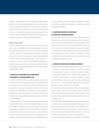 26 Fundamentos do desenvolvimento infantil – da gestação aos 3 anos
protegem o aleitamento materno das estratégias de marketing usadas
pelas indústrias que vendem produtos que interferem na amamentação.
A Semana Mundial da Amamentação – Primeira Semana de Agosto, a
Iniciativa Hospital Amigo da Criança, o Dia Nacional de Doação de Leite
Humano e outras iniciativas locais devem ser estimuladas. Assim, vão
melhorar a prática do aleitamento materno, difundindo informações e
articulando os gestores e todos os segmentos da sociedade.
Banco de leite humano
O banco de leite humano funciona como um centro de promoção, pro-
teção e apoio ao aleitamento materno. Serve para apoiar as mulheres
que desejam amamentar seus filhos; nesse processo, além de conseguir
prolongar o aleitamento, muitas descobrem ou aprendem a identificar
o excesso de leite e se tornam doadoras. O leite humano pasteurizado
no Brasil é seguro e atende, prioritariamente, os recém-nascidos pre-
maturos e/ou os que por algum motivo necessitam de internação em
unidades neonatais. Essa rede deve ser divulgada para ampla utilização
pela população e contribuição para aumento dos índices de aleitamento
no país (ALMEIDA, 1999).
3- Incentivo e qualificação para acompanhar
o crescimento e desenvolvimento (CD)
Ao nascer, o bebê deve receber a Caderneta de Saúde da Criança (BRA-
SIL, 2006), de preferência ainda na maternidade. O acompanhamento do
crescimento e desenvolvimento faz parte da avaliação integral à saúde
da criança (0 a 6 anos), que inclui o registro, nesse documento, do peso,
da estatura, do desenvolvimento, da vacinação e de intercorrências, o
estado nutricional, bem como orientações a mãe/família/cuidador sobre
a atenção com a criança (alimentação, higiene, vacinação e estímulos)
em todo atendimento.
A equipe de saúde deve se preparar e se empenhar para esse acompa-
nhamento, incentivando e reforçando os cuidados adequados às crian-
ças saudáveis e identificando casos de risco, fazendo busca ativa de
crianças faltosas ao calendário do crescimento, detectando e abordando
adequadamente as alterações na curva de peso e no desenvolvimento
neuropsicomotor. O seguimento mantém a família vinculada ao serviço e
propicia um espaço de promoção de saúde e de desenvolvimento, cons-
trução de consciência e de hábitos saudáveis, prevenção de agravos,
além de prover o cuidado e a intervenção em tempo oportuno (World
Health Organization, 2005).
4 - Alimentação saudável e prevenção
de sobrepeso e obesidade infantil
Uma alimentação saudável inicia-se com o aleitamento materno. Além
desse incentivo e apoio, a equipe de saúde deve orientar a transição da
amamentação para a introdução de um regime complementar (início do
desmame), por se tratar de um momento crítico tanto para o bebê como
para a mãe, em que os distúrbios nutricionais acontecem. A avaliação
e orientação para hábitos alimentares saudáveis devem fazer parte de
todo o atendimento da criança, não apenas no calendário de acompa-
nhamento do crescimento e desenvolvimento e nas intercorrências, mas
em atividades de promoção na creche.
5 - Combate à desnutrição e anemias carenciais
Às equipes de assistência cabe incentivar ações de promoção à saúde
e prevenção da desnutrição. São exemplos a orientação alimentar,
o acompanhamento pré-natal, o incentivo ao aleitamento materno
e a orientação no desmame. Vale enfatizar o acompanhamento do
crescimento e desenvolvimento, o uso do ferro profilático e vitaminas
para recém-nascidos prematuros e de baixo peso, suplementação
de vitamina A em áreas endêmicas, suplementação para gestantes
desnutridas, nutrizes e crianças em risco nutricional.
O Programa Nacional de suplementação de ferro recomenda suplemen-
tação de TODAS as crianças de 6 a 18 meses, a partir de 4 meses para
aquelas que não estiverem em aleitamento materno exclusivo e ainda
mais cedo para os nascidos com idade gestacional abaixo de 37 sema-
nas (BRASIL, 2005).
Não há razão para diagnóstico laboratorial de rotina para todas as crian-
ças desde que haja suplementação oportuna. Recomenda-se o rastre-
amento sistemático apenas para as crianças de risco (BRASIL, 2012).
Os agentes devem estar prontos para avaliar o Cartão da Criança em
todos os atendimentos, promover atividades educativas criativas e que
estimulem a ativa participação da família e outros cuidadores.
É ainda papel das equipes de saúde, em colaboração com educadoras
 