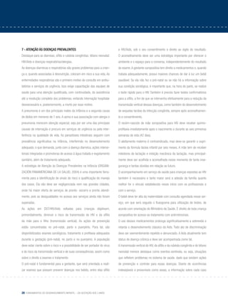 28 Fundamentos do desenvolvimento infantil – da gestação aos 3 anos
7 - Atenção às doenças prevalentes
Destaque para as diarreias; sífilis e rubéola congênitas; tétano neonatal;
HIV/Aids e doenças respiratórias/alergias.
As doenças diarreicas e respiratórias são graves problemas para a crian-
ça e, quando associadas à desnutrição, colocam em risco a sua vida. As
enfermidades respiratórias são o primeiro motivo de consulta em ambu-
latórios e serviços de urgência. Isso exige capacitação das equipes de
saúde para uma atenção qualificada, com continuidade, da assistência
até a resolução completa dos problemas, evitando internação hospitalar
desnecessária e, posteriormente, a morte por esse motivo.
A pneumonia é um dos principais males da infância e a segunda causa
de óbitos em menores de 1 ano. A asma e sua associação com alergia e
pneumonia merecem atenção especial, seja por ser uma das principais
causas de internação e procura em serviços de urgência ou pela inter-
ferência na qualidade de vida. As parasitoses intestinais seguem com
prevalência significativa na infância, interferindo no desenvolvimento
adequado, o que demanda, junto com a doença diarreica, ações interse-
toriais integradas e promotoras de acesso à água tratada e esgotamento
sanitário, além de tratamento adequado.
A estratégia de Atenção às Doenças Prevalentes na Infância (ORGANI-
ZACIÓN PANAMERICANA DE LA SALUD, 2004) é uma importante ferra-
menta para a identificação de sinais de risco e qualificação do manejo
dos casos. Ela não deve ser negligenciada nem nas grandes cidades,
onde há maior oferta de serviços de pronto- socorro e pronto atendi-
mento, pois as desigualdades no acesso aos serviços ainda não foram
superadas.
As ações em DST/HIV/Aids voltadas para crianças objetivam,
primordialmente, diminuir o risco da transmissão do HIV e da sífilis
da mãe para o filho (transmissão vertical). As ações de prevenção
estão concentradas no pré-natal, parto e puerpério. Para tal, são
disponibilizados exames sorológicos, tratamento e profilaxia adequados
durante a gestação (pré-natal), no parto e no puerpério. A população
deve estar ciente sobre o risco e a possibilidade de ser portador do vírus
e do risco da transmissão vertical e de suas consequências, assim como
sobre o direito a exames e tratamento.
O pré-natal é fundamental para a gestante, que será orientada a reali-
zar exames que possam prevenir doenças nos bebês, entre elas sífilis
e HIV/Aids, sob o seu consentimento e direito ao sigilo do resultado.
O aconselhamento deve ser uma estratégia importante por oferecer o
ambiente e o espaço para a conversa, independentemente do resultado
do exame.A gestante soropositiva tem direito a medicamentos e, quando
tratada adequadamente, possui maiores chances de dar à luz um bebê
saudável. Se ela não fez o pré-natal ou se não há a informação sobre
sua condição sorológica, é importante que, na hora do parto, se realize
o teste rápido para o HIV. Também é preciso fazer testes confirmatórios
para a sífilis, a fim de que se intervenha efetivamente para a redução da
transmissão vertical dessas doenças, como também do desenvolvimento
de sequelas tardias da infecção congênita, sempre após aconselhamen-
to e consentimento.
O recém-nascido de mãe soropositiva para HIV deve receber quimio-
profilaxia imediatamente após o nascimento e durante as seis primeiras
semanas de vida (42 dias).
O aleitamento materno é contraindicado, mas deve-se garantir o supri-
mento da fórmula láctea infantil por seis meses. A mãe tem de receber
inibidores de lactação e inibição mecânica da lactação, mas principal-
mente deve ser acolhida e aconselhada nesse momento de tanta inse-
gurança e tantas dúvidas em relação ao futuro.
O acompanhamento em serviço de saúde para crianças expostas ao HIV
também é necessário e tanto maior será a adesão da família quanto
melhor for o vínculo estabelecido nesse início com os profissionais e
com o serviço.
O bebê deve ter alta da maternidade com consulta agendada nesse ser-
viço, em que será seguido o fluxograma para utilização de testes, de
acordo com orientação do Ministério da Saúde. É direito de toda criança
soropositiva ter acesso ao tratamento com antirretrovirais.
O uso desses medicamentos prolonga significativamente a sobrevida e
retarda o desenvolvimento clássico da Aids. Todo ato de discriminação
deve ser veementemente repelido e denunciado. A Aids atualmente tem
status de doença crônica e deve ser acompanhada como tal.
A transmissão vertical do HIV, da sífilis e da rubéola congênita e do tétano
neonatal merece destaque como eventos-sentinela, ou seja, situações
que refletem problemas no sistema de saúde, dado que existem ações
de prevenção e controle para essas doenças. Diante de ocorrências
indesejáveis e preveníveis como essas, a informação sobre cada caso
 