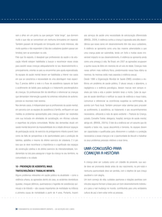 30 Fundamentos do desenvolvimento infantil – da gestação aos 3 anos
xam o olhar em um ponto ou que pareçam “estar longe”, que dormem
muito e que não se concentram em nenhuma brincadeira em especial.
Também passam de brinquedo em brinquedo sem muito interesse, são
muito quietos e não respondem à fala dos cuidadores (podem passar por
tímidos) nem se acomodam no colo.
Pelo que foi exposto, é desejável que profissionais da saúde e da edu-
cação infantil estejam habilitados a buscar e reconhecer esses sinais
para assistir essas crianças adequadamente no seu desenvolvimento e,
principalmente, orientar os pais ou encaminhar para ajuda especializada.
As equipes de saúde mental devem ser habilitadas a intervir nos casos
em que se caracteriza a necessidade de uma abordagem mais especí-
fica. É preciso definir a rede e o fluxo de assistência capazes de fazer
o acolhimento de bebês para avaliação e o tratamento psicoterapêutico
de crianças. Os profissionais têm de identificar e referenciar as crianças
que demandam intervenção quando há sintomas indicativos de autismo,
psicose ou neuroses mais severas.
Nos demais casos, é indispensável que os profissionais da saúde mental,
em parceria com as equipes de assistência à família, verifiquem em que
medida os problemas apresentados pela criança podem ser resolvidos
com sua inclusão em atividades de socialização, em oficinas culturais
e esportivas da própria comunidade. Muitas das demandas atuais em
saúde mental decorrem da impossibilidade de a cidade oferecer espaços
de participação social, de exercício do protagonismo infanto-juvenil, bem
como da falta de perspectivas e de oportunidades para a produção de
talentos, aptidões e mesmo de efetivo exercício de cidadania. E é por
isso que se deve reconhecer a importância e o significado dos espaços
de construção coletiva e de efetivo exercício da intersetorialidade, fun-
damentais na luta para assegurar o lugar da criança no seu território, na
comunidade e na cidade.
10 - Prevenção de acidentes, maus
tratos/violência e trabalho infantil
Alguns problemas relevantes em saúde pública na atualidade – como a
violência urbana, as agressões dentro de casa, os acidentes domésticos
(quedas, choques elétricos, queimaduras e ingestão de substâncias quí-
micas) e do trânsito – são causas importantes de morbidade na infância
e primeira causa de mortalidade a partir de 4 anos. Portanto, trazem
aos serviços de saúde uma necessidade de estruturação diferenciada
(BRASIL, 2004). A violência contra a criança é agravada pela alta depen-
dência que esses seres em desenvolvimento têm dos seus cuidadores.
A violência se apresenta como uma das maiores adversidades a que
uma criança pode ser submetida, tendo um forte e muitas vezes irre-
versível impacto no seu desenvolvimento. A violência se apresenta ainda
como uma ameaça à vida. No Brasil, em 2007 as agressões ocupavam
a quinta causa de óbito em menores de um ano de idade. Crianças mais
novas sofrem mais violência física, predominando nessa faixa etária os
meninos. As meninas estão mais expostas à violência sexual.
Desde 1996 a Organização Mundial de Saúde (OMS) considera a vio-
lência um problema de saúde pública. O abuso sexual, o abandono, a
negligência e a violência psicológica, deixam marcas nem sempre vi-
síveis por toda a vida e podem também levar a morte. Cabe às equi-
pes de saúde identificar e notificar os casos de violência e maus tratos,
comunicar e referenciar as ocorrências suspeitas ou confirmadas, de
acordo com fluxo local. Também precisam estar atentas para proceder
ao acolhimento, à assistência, ao tratamento e aos encaminhamentos
necessários, utilizando a rede de apoio existente – Pastoral da Criança,
juizado, Conselho Tutelar, delegacia, hospital, serviços de saúde mental,
abrigo etc. (BRASIL, 2001b). O fato de a violência ser um assunto que diz
respeito a todos nós, causa desconforto e temores. As equipes devem
ser capacitadas e qualificadas para oferecerem o cuidado e a proteção
necessários a essas crianças e ter a oportunidade de discutir e trabalhar
os seus problemas pessoais relativos a esse tema.
Uma conclusão para
começar a história
A criança deve ser cuidada como um cidadão do presente, sua saú-
de deve ser promovida desde antes do seu nascimento, no pré-natal e
nenhuma oportunidade deve ser perdida, com o objetivo de que cresça
saudável e com alegria.
Um bom começo de vida, cuidados oportunos e relações positivas com
vínculos seguros formam a base para um bom desenvolvimento individu-
al e para a real mudança no mundo, contribuindo para uma verdadeira
cultura de paz e bem-estar entre as pessoas.
 