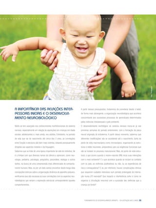 Fundamentos do desenvolvimento infantil – da gestação aos 3 anos 33
A Importância das relações inter-
pessoais Iniciais e o Desenvolvi-
mento Neurobiológico
Muito se tem avançado nos conhecimentos morfofuncionais do sistema
nervoso, especialmente em relação às aquisições em crianças em idade
escolar, adolescentes e, mais ainda, nos adultos. Entretanto, no período
de vida que vai do nascimento até cerca dos 3 anos, as correlações
entre função e estrutura são bem mais restritas, estando precipuamente
dirigidas aos aspectos motores e da linguagem.
Sabemos que se trata de uma época importante da vida do indivíduo, tal
é a ênfase com que diversos ramos da ciência a apreciam, como neu-
rologia, pediatria, psicologia, psiquiatria, psicanálise, etologia e outros
tantos, na busca de uma compreensão mais diferenciada do comporta-
mento humano. Mas, se por um lado vamos encontrar desde longa data
concepções teóricas sobre a organização dinâmica do aparelho psíquico,
verificamos que são escassas as suas correlações com os aspectos neu-
robiológicos que seriam a expressão estrutural correspondente àqueles
comportamentos.
A partir desses pressupostos, trataremos de considerar desde o bebê,
de forma mais abrangente, a organização neurobiológica que acontece
concomitante aos sucessivos processos de aprendizado determinados
pelas vivências interpessoais e pelo ambiente.
O desenvolvimento morfológico do sistema nervoso inicia-se já nas
primeiras semanas do período embrionário, com a formação da placa
neural originada do ectoderma. A partir desse momento, sabemos que
diferentes modificações vão se sucedendo até o nascimento, tanto do
ponto de vista macroscópico como microscópico, organizando as estru-
turas e redes neuronais, preparativos para as exigências funcionais que
vão se instalar no processo maturacional. Mas, do ponto de vista estru-
tural, o que ocorre quando o recém-nascido (RN) inicia suas interações
com o meio ambiente? E o que acontece quando se iniciam os contatos
com os pais, as vivências acolhedoras ou não, ou as experiências de
risco e ameaçadoras? E se, por infortúnio, houver complicações clínicas
que requerem cuidados intensivos num período prolongado de interna-
ção numa UTI neonatal? Que impacto e interferência sofre e como se
organiza a circuitação neuronal com a sucessão das vivências que a
criança vai tendo?
Foto:Thinkstock
 