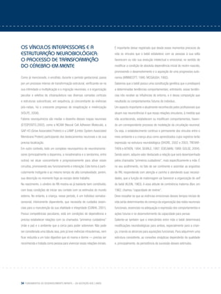 34 Fundamentos do desenvolvimento infantil – da gestação aos 3 anos
Os Vínculos interpessoais e a
estruturação neurobiológica:
o processo de transformação
do cérebro em mente
Como já mencionado, o encéfalo, durante o período gestacional, passa
por um processo intenso de transformação estrutural, verificando-se na
sua intimidade a multiplicação e a migração neuronais, e a organização
peculiar e seletiva da citoarquitetura nas diversas camadas corticais
e estruturas subcorticais; em sequência, já concomitante às vivências
pós-natais, há o crescente progresso de sinaptização e mielinização
(VOLPE, 2008).
Fatores neuroquímicos vão mediar o desenho desses mapas neuronais
(D’ESPOSITO,2002), como a NCAM (Neural Cell Adhesion Molecule), a
GAP-43 (Grow Associated Protein) e a LAMP (Limbic System Associated
Membrane Protein) participando dos deslocamentos neuronais e de sua
precisa localização.
Em outro contexto, todo um complexo neuroquímico de neurotransmis-
sores (principalmente a dopamina, a noradrenalina e a serotonina, entre
outros) vai atuar concomitante e progressivamente para ativar esses
circuitos, promovendo seu funcionamento e interação. Este tema é parti-
cularmente instigante e ao mesmo tempo de alta complexidade; porém,
sua descrição no momento foge ao escopo deste trabalho.
No nascimento, o cérebro do RN mostra-se já bastante bem constituído,
com boas condições de iniciar seu contato com os estímulos do mundo
externo. No entanto, a criança, nesse período, é um indivíduo somatos-
sensorial, inteiramente dependente, que necessita de cuidados essen-
ciais para a manutenção da sua vitalidade e integridade (CUNHA, 2001).
Possui competências peculiares, está em condições de dependência e
precisa estabelecer relações com os chamados “primeiros cuidadores”
(mãe e pai) e o ambiente que a cerca para poder sobreviver. Não pode
ser considerada uma tábula rasa, pois já teve vivências intrauterinas, nem
ficar reduzida a um tubo digestivo que só mama e dorme — precisa ser
reconhecida e tratada como pessoa para vivenciar essas relações iniciais.
É importante deixar registrado que desde esses momentos precoces da
vida os vínculos que o bebê estabelece com as pessoas à sua volta
favorecem ou não sua evolução intelectual e emocional, no sentido de
modificar a condição de absoluta dependência inicial do recém-nascido,
promovendo o desenvolvimento e a aquisição de uma progressiva auto-
nomia (WINNICOTT, 1990; MCGAUGH, 1992).
Sabemos que o bebê possui uma constituição genética que o predisporá
a determinadas tendências comportamentais; entretanto, essas tendên-
cias irão receber as influências do entorno, e é dessa composição que
resultarão os comportamentos futuros do indivíduo.
Um aspecto importante e atualmente reconhecido pelos profissionais que
atuam nas neurociências é que essas relações vinculares, à medida que
irão acontecendo, estabelecem ou modificam comportamentos, haven-
do um correspondente processo de modelação da circuitação neuronal.
Ou seja, o estabelecimento contínuo e permanente dos vínculos entre o
meio ambiente e a criança atua como aprendizados cujos registros terão
expressão na estrutura neurobiológica (SHORE, 2002 e 2003; TREVAR-
THEN e AITKEN, 1994; SEARLE, 1997; EDELMAN, 1989; GOLSE, 2004).
Sendo assim, adquire valor destacado a relação que será desempenhada
pelos chamados “primeiros cuidadores”, mais especificamente a mãe. É
no seu acolhimento, no fato de ser continente e assimilar as angústias
do RN, respondendo com atenção e carinho e atendendo suas necessi-
dades, que a função de maternagem vai favorecer a organização do self
do bebê (KLEIN, 1963). A essa atitude de continência materna Bion, em
1962, chamou “capacidade de revèrie”.
Deve ressaltar-se que as vivências emocionais desses tempos iniciais de
vida serão determinantes do começo da organização das redes neuronais
funcionais, essenciais na adequação e expressão dos comportamentos e
ações futuras e no desenvolvimento da capacidade para pensar.
Saliente-se também que o intercâmbio entre mãe e bebê determinará
modificações neurobiológicas para ambos, especialmente para a crian-
ça, criando os alicerces para aquisições funcionais. Para adquirirem uma
estrutura consistente, as conexões sinápticas dependerão da qualidade
e, principalmente, da persistência da sucessão desses estímulos.
 