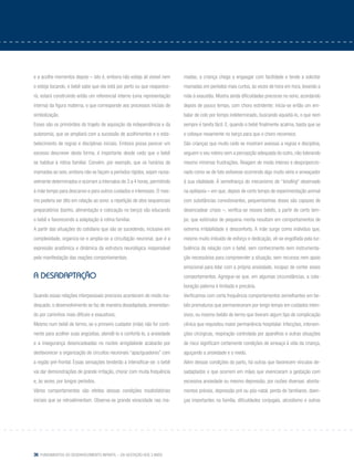 36 Fundamentos do desenvolvimento infantil – da gestação aos 3 anos
e a acolhe momentos depois – isto é, embora não esteja ali visível nem
o esteja tocando, o bebê sabe que ela está por perto ou que reaparece-
rá; estará construindo então um referencial interno (uma representação
interna) da figura materna, o que corresponde aos processos iniciais de
simbolização.
Esses são os primórdios do trajeto de aquisição da independência e da
autonomia, que se ampliará com a sucessão de acolhimentos e o esta-
belecimento de regras e disciplinas iniciais. Embora possa parecer um
excesso descrever desta forma, é importante desde cedo que o bebê
se habitue à rotina familiar. Convém, por exemplo, que os horários de
mamadas ao seio, embora não se façam a períodos rígidos, sejam razoa-
velmente determinados e ocorram a intervalos de 3 a 4 horas, permitindo
à mãe tempo para descanso e para outros cuidados e interesses. O mes-
mo poderia ser dito em relação ao sono: a repetição de atos sequenciais
preparatórios (banho, alimentação e colocação no berço) vão educando
o bebê e favorecendo a adaptação à rotina familiar.
A partir das situações do cotidiano que vão se sucedendo, inclusive em
complexidade, organiza-se e amplia-se a circuitação neuronal, que é a
expressão anatômica e dinâmica da estrutura neurológica responsável
pela manifestação das reações comportamentais.
A Desadaptação
Quando essas relações interpessoais precoces acontecem de modo ina-
dequado, o desenvolvimento se faz de maneira desadaptada, enveredan-
do por caminhos mais difíceis e exaustivos.
Mesmo num bebê de termo, se o primeiro cuidador (mãe) não for conti-
nente para acolher suas angústias, atendê-lo e confortá-lo, a ansiedade
e a insegurança desencadeadas no núcleo amigdaloide acabarão por
desfavorecer a organização de circuitos neuronais “apaziguadores” com
a região pré-frontal. Essas sensações tenderão a intensificar-se: o bebê
vai dar demonstrações de grande irritação, chorar com muita frequência
e, às vezes, por longos períodos.
Vários comportamentos são efeitos dessas condições insatisfatórias
iniciais que se retroalimentam. Observa-se grande voracidade nas ma-
madas; a criança chega a engasgar com facilidade e tende a solicitar
mamadas em períodos mais curtos, às vezes de hora em hora, levando a
mãe à exaustão. Mostra ainda dificuldades precoces no sono, acordando
depois de pouco tempo, com choro estridente; inicia-se então um em-
balar de colo por tempo indeterminado, buscando aquietá-lo, o que nem
sempre é tarefa fácil. E, quando o bebê finalmente acalma, basta que se
o coloque novamente no berço para que o choro recomece.
São crianças que muito cedo se mostram avessas a regras e disciplina,
seguem o seu roteiro sem a percepção adequada do outro, não tolerando
mesmo mínimas frustrações. Reagem de modo intenso e desproporcio-
nado como se de fato estivesse ocorrendo algo muito sério e ameaçador
à sua vitalidade. À semelhança do mecanismo de “kindling” observado
na epilepsia – em que, depois de certo tempo de experimentação animal
com substâncias convulsivantes, pequeníssimas doses são capazes de
desencadear crises –, verifica-se nesses bebês, a partir de certo tem-
po, que estímulos de pequena monta resultam em comportamentos de
extrema irritabilidade e desconforto. A mãe surge como indivíduo que,
mesmo muito imbuído de esforço e dedicação, vê-se engolfada pela tur-
bulência da relação com o bebê, sem conhecimento nem instrumenta-
ção necessários para compreender a situação, sem recursos nem apoio
emocional para lidar com a própria ansiedade, incapaz de conter esses
comportamentos. Agregue-se que, em algumas circunstâncias, a cola-
boração paterna é limitada e precária.
Verificamos com certa frequência comportamentos semelhantes em be-
bês prematuros que permaneceram por longo tempo em cuidados inten-
sivos, ou mesmo bebês de termo que tiveram algum tipo de complicação
clínica que requisitou maior permanência hospitalar. Infecções, interven-
ções cirúrgicas, respiração controlada por aparelhos e outras situações
de risco significam certamente condições de ameaça à vida da criança,
aguçando a ansiedade e o medo.
Além dessas condições do parto, há outras que favorecem vínculos de-
sadaptados e que ocorrem em mães que vivenciaram a gestação com
excessiva ansiedade ou mesmo depressão, por razões diversas: aborta-
mentos prévios, depressão pré ou pós-natal, perda de familiares, doen-
ças importantes na família, dificuldades conjugais, alcoolismo e outras
 