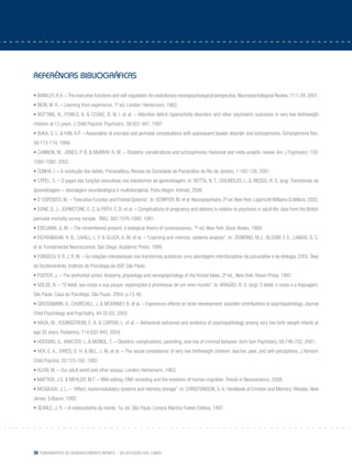 38 Fundamentos do desenvolvimento infantil – da gestação aos 3 anos
referências bibliográficas
• BARKLEY,R.A.–The executive functions and self-regulation:An evolutionary neuropsychological perspective.Neuropsychological Review,11:1-29, 2001.
• BION, W. R. – Learning from experience. 1ª ed. London: Heinemann; 1962.
• BOTTING, N., POWLS, A. & COOKE, R. W. I. et al. – Attention deficit hyperactivity disorders and other psychiatric outcomes in very low birthweigth
children at 12 years. J Child Psychol. Psychiatry; 38:931-941, 1997.
• BUKA, S. L. & FAN, A.P. – Association of prenatal and perinatal complications with subsequent bipolar disorder and schizophrenia. Schizophrenia Res;
39:113-119, 1999.
• CANNON, M., JONES, P. B. & MURRAY, R. M. – Obstetric complications and schizophrenia: historical and meta-analytic review. Am J Psychiatry; 159:
1080-1092, 2002.
• CUNHA, I. – A revolução dos bebês. Psicanalítica, Revista da Sociedade de Psicanálise do Rio de Janeiro, 1:102-128, 2001.
• CYPEL, S. – O papel das funções executivas nos transtornos de aprendizagem. In: ROTTA, N. T., OHLWEILER, L. & RIESGO, R. S. (org). Transtornos da
Aprendizagem – abordagem neurobiológica e multidisciplinar. Porto Alegre: Artmed, 2006.
• D’ ESPOSITO, M. – “Executive Function and Frontal Systems”. In: SCHIFFER, M. et al. Neuropsychiatry. 2ª ed. New York: Lippincott Williams & Wilkins, 2002.
• DONE, D. J., JOHNSTONE, E. C. & FRITH, C. D. et al. – Complications of pregnancy and delivery in relation to psychosis in adult life: data from the British
perinatal mortality survey sample. BMJ, 302:1576-1080, 1991.
• EDELMAN, G. M. – The remembered present: a biological theory of consciousness. 1ª ed. New York: Basic Books, 1989.
• EICHENBAUM, H. B., CAHILL, L. F. & GLUCK, A. M. et al. – “Learning and memory: systems analysis”. In: ZIGMOND, M.J., BLOOM, F. E., LANDIS, S. C.
et al. Fundamental Neuroscience. San Diego: Academic Press, 1999.
• FONSECA,V. R. J. R. M. – As relações interpessoais nos transtornos autísticos: uma abordagem interdisciplinar da psicanálise e da etologia. 2005.Tese
de Doutoramento. Instituto de Psicologia da USP, São Paulo.
• FUSTER, J. – The prefrontal cortex: Anatomy, physiology and neuropsychology of the frontal lobes. 3ª ed., New York: Raven Press, 1997.
• GOLSE, B. – “O bebê, seu corpo e sua psique: explorações e promessas de um novo mundo”. In: ARAGÃO, R. O. (org). O bebê, o corpo e a linguagem.
São Paulo: Casa do Psicólogo, São Paulo; 2004. p.13-40.
• GROSSMANN, A., CHURCHILL, J. & MCKINNEY, B. et al. – Experience effects on brain development: possible contributions to psychopathology. Journal
Child Psychology and Psychiatry, 44:33-63, 2003.
• HACK, M., YOUNGSTROM, E. A. & CARTAR, L. et al. – Behavioral outcomes and evidence of psychopathology among very low birth weight infants at
age 20 years. Pediatrics, 114:932-940, 2004.
• HODGINS, S., KRATZER, L. & MCNEIL, T. – Obstetric complications, parenting, and risk of criminal behavior. Arch Gen Psychiatry, 58:746-752, 2001.
• HOY, E. A., SYKES, D. H. & BILL, J. M. et al. – The social competence of very low birthweigth children: teacher, peer, and self-perceptions. J Abnorm
Child Psychol; 20:123-150, 1992.
• KLEIN, M. – Our adult world and other essays. London: Heinemann, 1963.
• MATTICK, J.S. & MEHLER, M.F. – RNA editing, DNA recording and the evolution of human cognition. Trends in Neuroscience, 2008.
• MCGAUGH, J. L. – “Affect, neuromodulatory systems and memory storage”. In: CHRISTIANSON, S. A. Handbook of Emotion and Memory. Hilsdale, New
Jersey: Erlbaum, 1992.
• SEARLE, J. R. – A redescoberta da mente. 1a. ed. São Paulo: Livraria Martins Fontes Editora, 1997.
 