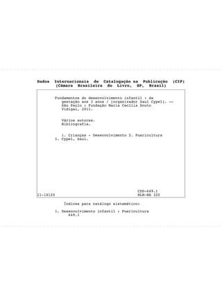 Dados Internacionais de Catalogação na Publicação (CIP)
(Câmara Brasileira do Livro, SP, Brasil)
Fundamentos do desenvolvimento infantil : da
gestação aos 3 anos / [organizador Saul Cypel]. --
São Paulo : Fundação Maria Cecília Souto
Vidigal, 2011.
Vários autores.
Bibliografia.
1. Crianças - Desenvolvimento 2. Puericultura
I. Cypel, Saul.
CDD-649.1
11-14120 NLM-WA 320
Índices para catálogo sistemático:
1. Desenvolvimento infantil : Puericultura
649.1
 