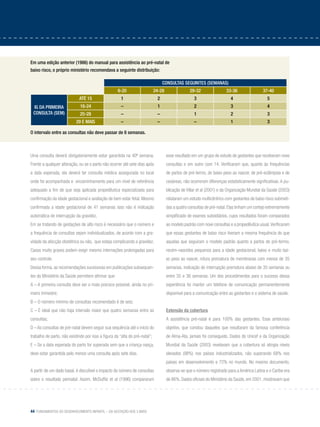 44 Fundamentos do desenvolvimento infantil – da gestação aos 3 anos
Uma consulta deverá obrigatoriamente estar garantida na 40ª semana.
Frente a qualquer alteração, ou se o parto não ocorrer até sete dias após
a data esperada, ela deverá ter consulta médica assegurada no local
onde foi acompanhada e encaminhamento para um nível de referência
adequado a fim de que seja aplicada propedêutica especializada para
confirmação da idade gestacional e avaliação de bem estar fetal. Mesmo
confirmada a idade gestacional de 41 semanas isso não é indicação
automática de interrupção da gravidez.
Em se tratando de gestações de alto risco é necessário que o número e
a frequência de consultas sejam individualizados, de acordo com a gra-
vidade da afecção obstétrica ou não, que esteja complicando a gravidez.
Casos muito graves podem exigir mesmo internações prolongadas para
seu controle.
Dessa forma, as recomendações sucessivas em publicações subsequen-
tes do Ministério da Saúde permitem afirmar que:
A – A primeira consulta deve ser o mais precoce possível, ainda no pri-
meiro trimestre;
B – O número mínimo de consultas recomendado é de seis;
C – É ideal que não haja intervalo maior que quatro semanas entre as
consultas;
D – As consultas de pré-natal devem seguir sua sequência até o início do
trabalho de parto, não existindo por isso a figura da “alta do pré-natal”;
E – Se a data esperada do parto for superada sem que a criança nasça,
deve estar garantida pelo menos uma consulta após sete dias.
A partir de um dado basal, é discutível o impacto do número de consultas
sobre o resultado perinatal. Assim, McDuffie et al (1996) compararam
Em uma edição anterior (1986) do manual para assistência ao pré-natal de
baixo risco, o próprio ministério recomendava a seguinte distribuição:
O intervalo entre as consultas não deve passar de 8 semanas.
consultas seguintes (semanas)
6-20 24-28 29-32 33-36 37-40
ig da primeira
consulta (sem)
Até 15 1 2 3 4 5
16-24 – 1 2 3 4
25-28 – – 1 2 3
29 e mais – – – 1 3
esse resultado em um grupo de estudo de gestantes que receberam nove
consultas e em outro com 14. Verificaram que, quanto às frequências
de partos de pré-termo, de baixo peso ao nascer, de pré-eclâmpsia e de
cesáreas, não ocorreram diferenças estatisticamente significativas. A pu-
blicação de Villar et al (2001) e da Organização Mundial da Saúde (2003)
relataram um estudo multicêntrico com gestantes de baixo risco submeti-
das a quatro consultas de pré-natal.Elas tinham um cortejo extremamente
simplificado de exames subsidiários, cujos resultados foram comparados
ao modelo padrão com nove consultas e a propedêutica usual.Verificaram
que essas gestantes de baixo risco tiveram a mesma frequência do que
aquelas que seguiram o modelo padrão quanto a partos de pré-termo,
recém-nascidos pequenos para a idade gestacional, baixo e muito bai-
xo peso ao nascer, rotura prematura de membranas com menos de 35
semanas, indicação de interrupção prematura abaixo de 35 semanas ou
entre 35 e 36 semanas. Um dos procedimentos para o sucesso dessa
experiência foi manter um telefone de comunicação permanentemente
disponível para a comunicação entre as gestantes e o sistema de saúde.
Extensão da cobertura
A assistência pré-natal é para 100% das gestantes. Esse ambicioso
objetivo, que constou daqueles que resultaram da famosa conferência
de Alma-Ata, jamais foi conseguido. Dados do Unicef e da Organização
Mundial da Saúde (2003) revelavam que a cobertura só atingia níveis
elevados (98%) nos países industrializados, não superando 68% nos
países em desenvolvimento e 72% no mundo. No mesmo documento,
observa-se que o número registrado para a América Latina e o Caribe era
de 86%. Dados oficiais do Ministério da Saúde, em 2001, mostravam que
 