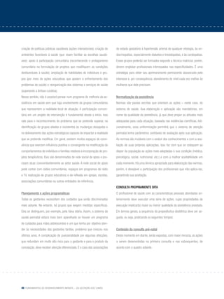 46 Fundamentos do desenvolvimento infantil – da gestação aos 3 anos
criação de políticas públicas saudáveis (ações intersetoriais); criação de
ambientes favoráveis à saúde (que visam facilitar as escolhas saudá-
veis); apoio à participação comunitária (reconhecendo o protagonismo
comunitário na formulação de projetos que modifiquem as condições
desfavoráveis à saúde); ampliação de habilidades de indivíduos e gru-
pos (por meio de ações educativas que apoiem o enfrentamento dos
problemas de saúde) e reorganização dos sistemas e serviços de saúde
(superando a ênfase curativa).
Nesse sentido, não é possível pensar num programa de melhoria da as-
sistência em saúde sem que haja envolvimento de grupos comunitários
que representem a realidade local de atuação. A participação comuni-
tária em um projeto de intervenção é fundamental desde o início. Isso
vale para o reconhecimento do problema que se pretende superar, na
identificação de grupos aliados e resistentes às mudanças desejadas e
no delineamento das ações estratégicas capazes de impactar a realidade
que se pretende modificar. Em geral, existem muitos espaços de convi-
vência que exercem influência positiva e convergente na modificação de
comportamentos de indivíduos e famílias relativos à incorporação de pro-
jetos terapêuticos. Eles são denominados de rede social de apoio e pre-
cisam atuar concomitantemente ao setor saúde. A rede social de apoio
pode contar com rádios comunitárias, espaços em programas de rádio
e TV, realização de grupos educativos e de reflexão em igrejas, escolas,
associações comunitárias ou outras entidades de referência.
Planejamento e ações programáticas
Todas as gestantes necessitam dos cuidados que serão discriminados
mais adiante. No entanto, há grupos que exigem medidas específicas.
Eles se distinguem, por exemplo, pela faixa etária. Assim, o sistema de
saúde perinatal estará mais bem aparelhado se houver um programa
de cuidados para mães adolescentes e um que tenha por objetivo aten-
der às necessidades das gestantes tardias, problema que cresceu nos
últimos anos. A complicação da puerperalidade por algumas afecções,
que redundam em muito alto risco para a gestante e para o produto da
concepção, deve receber atenção diferenciada. É o caso das associações
do estado gestatório à hipertensão arterial de qualquer etiologia, às en-
docrinopatias, especialmente diabetes e tireoidopatias, e às cardiopatias.
Esses grupos poderão ser formados segundo a técnica matricial; porém,
devem englobar profissionais interessados nas especificidades. É uma
estratégia para obter seu aprimoramento permanente alavancado pelo
interesse e, por consequência, atendimento de nível cada vez melhor às
mulheres que dele precisam.
Normatização da assistência
Normas são pautas escritas que orientam as ações – neste caso, do
sistema de saúde. Sua elaboração e aplicação são mandatórias, em
nome da qualidade da assistência, já que deve propor as atitudes mais
adequadas para cada situação, baseada nas evidências científicas. Adi-
cionalmente, essa uniformização permitirá que o sistema de atenção
perinatal tenha parâmetros confiáveis de avaliação após sua aplicação.
As normas são mutáveis com o evoluir dos conhecimentos e com a ava-
liação de suas próprias aplicações. Isso faz com que se coloquem ao
dispor da população as ações mais adaptadas à sua condição (médica,
psicológica, social, nutricional, etc.) e com a melhor aceitabilidade em
cada momento. Há uma técnica apropriada para elaboração das normas;
porém, é desejável a participação dos profissionais que irão aplica-las,
garantindo sua aceitação.
Consulta propriamente dita
O profissional de saúde com as características pessoais abordadas an-
teriormente deve executar uma série de ações, cujas propriedades de
execução implicarão maior ou menor qualidade da assistência prestada.
Em termos gerais, a sequência da propedêutica obstétrica deve ser se-
guida, ou seja, praticando os seguintes tempos:
Conteúdo da consulta pré-natal
Deste momento em diante, serão expostas, com maior minúcia, as ações
a serem desenvolvidas na primeira consulta e nas subsequentes, de
acordo com o quadro adiante.
 