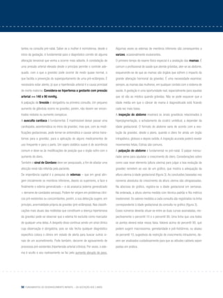 50 Fundamentos do desenvolvimento infantil – da gestação aos 3 anos
tantes na consulta pré-natal. Saber se a mulher é normotensa, desde o
início da gestação, é fundamental para o diagnóstico correto de alguma
alteração tensional que venha a ocorrer mais adiante. A constatação de
uma pressão arterial elevada desde o princípio permite o controle ade-
quado, com o que a gravidez pode ocorrer de modo quase normal, o
que facilita a prevenção do superajuntamento de uma pré-eclâmpsia. É
necessário estar atento, já que a hipertensão arterial é a causa principal
de morte materna. Considera-se hipertensa a gestante com pressão
arterial >= 140 x 90 mmHg.
A palpação da tireoide é obrigatória na primeira consulta. Um pequeno
aumento da glândula ocorre na gravidez, porém, não devem ser encon-
trados nódulos ou aumento conspícuo.
A ausculta cardíaca é fundamental. É inadmissível deixar passar uma
cardiopatia, assintomática no início da gravidez, mas que, com as modi-
ficações gestacionais, pode tornar-se sintomática e causar sérios trans-
tornos para a gravidez, para a aplicação de alguns medicamentos de
uso frequente e para o parto. Um sopro sistólico suave é de ocorrência
comum e deve-se às modificações de posição que o órgão sofre com o
aumento do útero.
Também o sinal de Giordano deve ser pesquisado, a fim de afastar uma
afecção renal não referida pela paciente.
De importância capital é a pesquisa de edemas – que em geral atin-
gem inicialmente os membros inferiores, depois os superiores, a face e
finalmente o edema generalizado – e da anasarca (edema generalizado
+ derrame de cavidades serosas). Podem ter origem em problemas clíni-
cos pré-existentes ou concomitantes, porém, a sua detecção sugere, em
princípio, anormalidade própria da gravidez (pré-eclâmpsia). Nas classifi-
cações mais atuais das moléstias que constituem a doença hipertensiva
da gravidez pode-se observar que o edema foi excluído como marcador
de qualquer uma delas. A despeito disso continua sendo um sinal clínico
cuja observação é obrigatória, pois se não fecha qualquer diagnóstico
específico coloca o clínico em estado de alerta para buscar outros si-
nais de um acometimento. Pode também, decorrer de agravamento de
processos pré-existentes (hipertensão arterial crônica). Por vezes, o ede-
ma é oculto e seu rastreamento se faz pelo aumento abrupto de peso.
Algumas vezes os edemas de membros inferiores são consequentes a
varizes, ocasionalmente exuberantes.
O primeiro tempo do exame físico especial é a avaliação das mamas. É
comum o profissional de saúde que atende grávidas, ater-se ao abdome,
esquecendo-se de que as mamas são órgãos que sofrem o impacto da
grande alteração hormonal da gravidez. É uma necessidade examinar,
sempre, as mamas das mulheres, em qualquer contato com o sistema de
saúde.A gestação é uma oportunidade real, especialmente para aquelas
que só vão ao médico quando grávidas. Não se pode esquecer que a
idade média em que o câncer de mama é diagnosticado está ficando
cada vez mais baixa.
A inspeção do abdome mostrará os sinais gravídicos relacionados à
hiperpigmentação, o achatamento da cicatriz umbilical, a depender da
idade gestacional. O formato do abdome varia de acordo com a evo-
lução da gravidez, desde o plano, quando o útero for ainda um órgão
intrapélvico, globoso e depois ovóide. A inspeção acurada poderá revelar
movimentos fetais. Estrias são comuns.
A palpação do abdome é fundamental no pré-natal. O palpar mensu-
rador serve para aquilatar o crescimento do útero. Considerações sobre
como usar esse elemento (altura uterina) para julgar a boa evolução da
gravidez remetem ao uso de um gráfico, que mostra a adequação da
altura uterina à idade gestacional (figura 3).As conclusões baseadas nos
números absolutos de crescimento da altura uterina são ultrapassadas.
Na abscissa do gráfico, registra-se a idade gestacional em semanas.
Na ordenada, a altura uterina medida com técnica padrão e fita métrica
inextensível. Os valores medidos a cada consulta são registrados na linha
correspondente à idade gestacional da consulta no gráfico (figura 3).
Esses números deverão situar-se entre as duas curvas assinaladas, res-
pectivamente o percentil 10 e o percentil 90. Uma linha que una todos
os pontos deverá estar nessa faixa. Valores acima do percentil 90, que
podem sugerir macrossomia, gemelaridade e poli-hidrâmnio, ou abaixo
do percentil 10, sugestivos de restrição de crescimento intrauterino, de-
vem ser analisados cuidadosamente para que as atitudes cabíveis sejam
postas em prática.
 