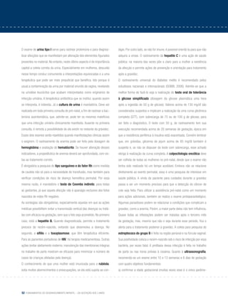 52 Fundamentos do desenvolvimento infantil – da gestação aos 3 anos
O exame de urina tipo I serve para rastrear proteinúria e para diagnos-
ticar afecções que se manifestam por alteração dos elementos figurados
presentes no material. No entanto, neste último aspecto é de importância
capital a coleta correta da urina. Especialmente em mulheres, descuido
nesse tempo conduz comumente a interpretações equivocadas e a uma
terapêutica que pode ser mais prejudicial que benéfica. Isto porque é
usual a contaminação da urina por material oriundo da vagina, revelando
na urinálise leucócitos que acabam interpretados como originários de
infecção urinária. A terapêutica antibiótica que se institui, quando assim
se interpreta, é indevida. Já a cultura de urina é mandatória. Deve ser
realizada em toda primeira consulta de pré-natal, a fim de rastrear a bac-
teriúria assintomática, que, admite-se, pode ter os mesmos malefícios
que uma infecção urinária clinicamente manifesta. Ausente na primeira
consulta, é remota a possibilidade de ela existir no restante da gravidez.
Esses dois exames serão repetidos quando manifestações clínicas assim
o exigirem. O rastreamento da anemia pode ser feito pela dosagem de
hemoglobina e avaliação do hematócrito. Se houver alteração desses
indicadores, a propedêutica de anemia deverá ser aprofundada, com vis-
tas ao tratamento correto.
É obrigatória a pesquisa do tipo sanguíneo e do fator Rh como medida
de cautela não só para a necessidade de transfusão, mas também para
verificar condições de risco de doença hemolítica perinatal. Por essa
mesma razão, é mandatório o teste de Coombs indireto, para todas
as gestantes, já que aquela afecção não é apanágio exclusivo dos fetos
nascidos de mães Rh negativo.
As sorologias são obrigatórias, especialmente aquelas em que as ações
médicas possibilitem evitar a transmissão vertical das doenças ou tratá-
las com eficácia na gestação, sem que o feto seja acometido. No primeiro
caso, está a hepatite B. Quando diagnosticada, permite o tratamento
precoce do recém-nascido, evitando que desenvolva a doença. No
segundo, a sífilis e a toxoplasmose, que têm terapêutica eficiente.
Para as pacientes portadoras de HIV, há terapia medicamentosa. Outras
ações (evitar aleitamento materno, manutenção das membranas íntegras
no trabalho de parto mostram-se eficazes para minimizar o número de
casos de crianças afetadas pela doença).
O conhecimento de que uma mulher está imunizada para a rubéola,
evita muitos aborrecimentos e preocupações, se ela está sujeita ao con-
tágio. Por outro lado, se não for imune, é possível orientá-la para que não
adquira a virose. O rastreamento da hepatite C é uma ação de saúde
pública: na maioria das vezes põe a claro para a mulher a existência
da afecção e permite ações de prevenção e orientação para tratamento
após a gravidez.
O rastreamento universal do diabetes melito é recomendado pelos
estudiosos nacionais e internacionais (GOBBI, 2006). Admite-se que a
melhor forma de fazê-lo seja a realização do teste oral de tolerância
à glicose simplificado (dosagem da glicose plasmática uma hora
após a ingestão de 50 g de glicose). Valores acima de 130 mg/dl são
considerados suspeitos e implicam a realização da uma curva glicêmica
completa (GTT), com sobrecarga de 75 ou de 100 g de glicose, para
ser feito o diagnóstico. O teste com 50 g, de rastreamento tem sua
execução recomendada acima de 20 semanas de gestação, época em
que a resistência periférica à insulina está exacerbada. Convém lembrar
que, em grávidas, glicemia de jejum acima de 85 mg/dl também é
suspeita e, se não se dispuser do teste com sobrecarga, esse achado
obriga à realização da curva completa. A colpocitologia oncótica deve
ser colhida de todas as mulheres no pré-natal, desde que o exame não
tenha sido realizado há um tempo aceitável. Embora não se relacione
diretamente ao evento perinatal, essa é uma pesquisa de interesse em
saúde pública. A vinda da paciente para cuidados durante a gravidez
passa a ser um momento precioso para que a detecção do câncer de
colo seja feita. Para utilizar a assistência pré-natal como um momento
para ações adicionais, também se realiza o exame protoparasitológico.
Algumas parasitoses podem se relacionar a condições que complicam a
gravidez, como a anemia. Porém, a maior parte delas não tem influência.
Quase todas as infestações podem ser tratadas após o terceiro mês
da gestação, mas, mesmo que não o seja durante esse período, fica o
alerta para o tratamento posterior à gravidez. A coleta para pesquisa do
estreptococo do grupo B é feita na região perianal e na fúrcula vaginal.
Sua positividade coloca o recém-nascido sob o risco de infecção por essa
bactéria, por vezes fatal. A profilaxia dessa infecção é feita no trabalho
de parto ou nas horas prévias à cesárea. Quanto à ultrassonografia,
recomenda-se um exame entre 10 e 13 semanas e 6 dias de gestação
com quatro objetivos fundamentais:
a) confirmar a idade gestacional (muitas vezes esse é o único parâme-
 