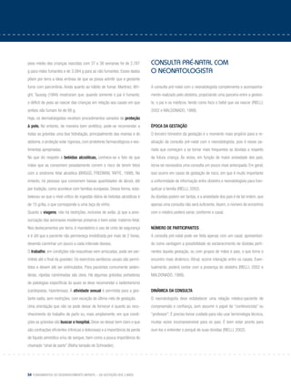 54 Fundamentos do desenvolvimento infantil – da gestação aos 3 anos
peso médio das crianças nascidas com 37 e 38 semanas foi de 2.787
g para mães fumantes e de 3.084 g para as não fumantes. Esses dados
põem por terra a ideia errônea de que se possa admitir que a gestante
fume com parcimônia. Ainda quanto ao hábito de fumar, Martinez, Wri-
ght, Taussig (1994) mostraram que, quando somente o pai é fumante,
o déficit de peso ao nascer das crianças em relação aos casais em que
ambos não fumam foi de 88 g.
Hoje, os dermatologistas receitam procedimentos variados de proteção
à pele. No entanto, de maneira bem sintética, pode-se recomendar a
todas as grávidas uma boa hidratação, principalmente das mamas e do
abdome, e proteção solar rigorosa, com protetores farmacológicos e ves-
timentas apropriadas.
No que diz respeito a bebidas alcoólicas, conhece-se o fato de que
mães que as consomem pesadamente correm o risco de terem fetos
com a síndrome fetal alcoólica (BRIGGS, FREEMAN, YAFFE, 1998). No
entanto, há pessoas que consomem baixas quantidades de álcool, até
por tradição, como acontece com famílias europeias. Dessa forma, esta-
beleceu-se que o nível crítico de ingestão diária de bebidas alcoólicas é
de 15 g/dia, o que corresponde a uma taça de vinho.
Quanto a viagens, não há restrições, inclusive de avião, já que a pres-
surização das aeronaves modernas preserva o bem-estar materno-fetal.
Nos deslocamentos por terra, é mandatório o uso de cinto de segurança
e é útil que a paciente não permaneça imobilizada por mais de 2 horas,
devendo caminhar um pouco a cada intervalo desses.
O trabalho, em condições não exaustivas nem arriscadas, pode ser per-
mitido até o final da gravidez. Os exercícios aeróbicos usuais são permi-
tidos e devem até ser estimulados. Para pacientes comumente seden-
tárias, rápidas caminhadas são úteis. Há algumas grávidas portadoras
de patologias específicas às quais se deve recomendar o sedentarismo
(cardiopatas, hipertensas). A atividade sexual é permitida para a ges-
tante sadia, sem restrições, com exceção do último mês de gestação.
Uma orientação que não se pode deixar de fornecer é quanto ao reco-
nhecimento do trabalho de parto ou, mais amplamente, em que condi-
ções as grávidas vão buscar o hospital. Deve-se deixar bem claro o que
são contrações eficientes (rítmicas e dolorosas) e a importância da perda
de líquido amniótico e/ou de sangue, bem como a pouca importância do
chamado “sinal de parto” (Rolha tampão de Schroeder).
Consulta pré-natal com
o neonatologista
A consulta pré-natal com o neonatologista complementa o acompanha-
mento realizado pelo obstetra, propiciando uma parceria entre a gestan-
te, o pai e os médicos, tendo como foco o bebê que vai nascer (RIELLI,
2002 e MALDONADO, 1988).
Época da gestação
O terceiro trimestre da gestação é o momento mais propício para a re-
alização da consulta pré-natal com o neonatologista, pois é nesse pe-
ríodo que começam a se tornar mais frequentes as dúvidas a respeito
da futura criança. Às vezes, em função de maior ansiedade dos pais,
torna-se necessária uma consulta um pouco mais antecipada. Em geral,
isso ocorre em casos de gestação de risco, em que é muito importante
a uniformidade de informação entre obstetra e neonatologista para tran-
quilizar a família (RIELLI, 2002).
As dúvidas podem ser tantas, e a ansiedade dos pais é de tal ordem, que
apenas uma consulta não será suficiente.Assim, o número de encontros
com o médico poderá variar, conforme o casal.
Número de participantes
A consulta pré-natal pode ser feita apenas com um casal, apresentan-
do como vantagem a possibilidade do esclarecimento de dúvidas perti-
nentes àquela gestação, ou com grupos de mães e pais, o que torna o
encontro mais dinâmico. Afinal, ocorre interação entre os casais. Even-
tualmente, poderá contar com a presença do obstetra (RIELLI, 2002 e
MALDONADO, 1988).
Dinâmica da consulta
O neonatologista deve estabelecer uma relação médico-paciente de
compreensão e confiança, sem assumir o papel de “conferencista” ou
“professor”. É preciso tomar cuidado para não usar terminologia técnica,
muitas vezes incompreensível para os pais. É bom estar pronto para
ouvi-los e entender o porquê de suas dúvidas (RIELLI, 2002).
 