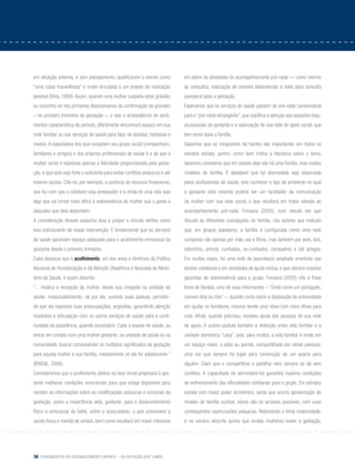56 Fundamentos do desenvolvimento infantil – da gestação aos 3 anos
em situação adversa, e sem planejamento, qualificarem o evento como
“uma coisa maravilhosa” e muito vinculada a um projeto de realização
pessoal (Silva, 1999).Assim, quando uma mulher suspeita estar grávida,
ou encontra-se nos primeiros dias/semanas da confirmação da gravidez
– no primeiro trimestre da gestação –, e vive a ambivalência de senti-
mentos característica do período, dificilmente encontrará espaço em sua
rede familiar ou nos serviços de saúde para falar de dúvidas, fantasias e
medos. A expectativa dos que compõem seu grupo social (companheiro,
familiares e amigos) e dos próprios profissionais de saúde é a de que a
mulher sente e expressa apenas a felicidade proporcionada pela gesta-
ção, e que esta seja forte o suficiente para evitar conflitos psíquicos e até
mesmo sociais. Cite-se, por exemplo, a carência de recursos financeiros,
que faz com que o cotidiano seja ameaçador e a vinda de uma vida seja
algo que vai tornar mais difícil a sobrevivência da mulher que o gesta e
daqueles que dela dependem.
A consideração desses aspectos leva a propor o vínculo afetivo como
eixo estruturante de nossa intervenção. É fundamental que os serviços
de saúde garantam espaço adequado para o acolhimento emocional da
gestante desde o primeiro trimestre.
Cabe destacar que o acolhimento, um dos eixos e diretrizes da Política
Nacional de Humanização e da Atenção Obstétrica e Neonatal do Minis-
tério da Saúde, é assim descrito:
“... implica a recepção da mulher, desde sua chegada na unidade de
saúde, responsabilizando- se por ela, ouvindo suas queixas, permitin-
do que ela expresse suas preocupações, angústias, garantindo atenção
resolutiva e articulação com os outros serviços de saúde para a conti-
nuidade da assistência, quando necessário. Cabe à equipe de saúde, ao
entrar em contato com uma mulher gestante, na unidade de saúde ou na
comunidade, buscar compreender os múltiplos significados da gestação
para aquela mulher e sua família, notadamente se ela for adolescente.”
(Brasil, 2006).
Consideramos que o acolhimento afetivo na fase inicial propiciará à ges-
tante melhores condições emocionais para que esteja disponível para
receber as informações sobre as modificações psíquicas e corporais da
gestação, sobre a importância dela, gestante, para o desenvolvimento
físico e emocional do bebê, sobre o autocuidado, o que promoverá a
saúde física e mental de ambos, bem como resultará em maior interesse
em aderir às atividades do acompanhamento pré-natal — como retorno
às consultas, realização de exames laboratoriais e volta para consulta
puerperal após a gestação.
Esperamos que os serviços de saúde passem do pré-natal convencional
para o “pré-natal abrangente”, que significa a atenção aos aspectos biop-
sicossociais da gestante e a valorização de sua rede de apoio social, que
tem como base a família.
Sabemos que os integrantes da família são importantes em todos os
extratos sociais; porém, como bem indica a literatura sobre o tema,
devemos considerar que em nossos dias não há uma família, mas muitos
modelos de família. É desejável que tal diversidade seja observada
pelos profissionais de saúde, pois conhecer o tipo de ambiente no qual
a gestante está inserida poderá ser um facilitador da comunicação
da mulher com sua rede social, o que resultará em maior adesão ao
acompanhamento pré-natal. Fonseca (2005), num estudo em que
discute as diferentes concepções de família, cita autores que indicam
que, em grupos populares, a família é configurada como uma rede
composta não apenas por mãe, pai e filhos, mas também por avós, tios,
sobrinhos, primos, cunhados, ex-cunhados, compadres e até amigos.
Em muitos casos, há uma rede de parentesco ampliada envolvida nas
tarefas cotidianas e em atividades de ajuda mútua, o que oferece maiores
garantias de sobrevivência para o grupo. Fonseca (2005) cita a frase
lema de Vanilda, uma de suas informantes – “Onde come um português,
comem dois ou três” –, quando conta sobre a disposição da entrevistada
em ajudar os familiares, mesmo sendo uma viúva com cinco filhos para
criar. Afinal, quando precisou, recebeu ajuda das pessoas de sua rede
de apoio. A autora postula também a distinção entre vida familiar e a
unidade doméstica “casa”, pois, para muitos, a vida familiar é vivida em
um espaço maior, o pátio ou quintal, compartilhado por várias pessoas,
uma vez que sempre há lugar para construção de um quarto para
alguém. Claro que o compartilhar e partilhar nem sempre se dá sem
conflitos. A capacidade de administrá-los garantirá maiores condições
de enfrentamento das dificuldades cotidianas para o grupo. Em extratos
sociais com maior poder econômico, ainda que ocorra aproximação do
modelo de família nuclear, vários são os arranjos possíveis, com suas
consequentes repercussões psíquicas. Retomando o tema maternidade,
é no cenário descrito acima que muitas mulheres vivem a gestação,
 