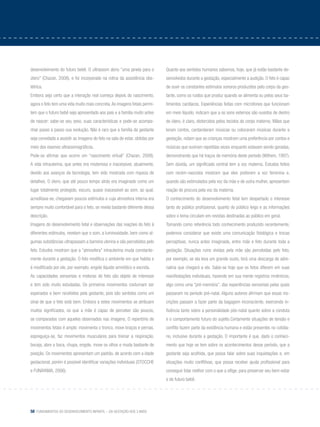 58 Fundamentos do desenvolvimento infantil – da gestação aos 3 anos
desenvolvimento do futuro bebê. O ultrassom abriu “uma janela para o
útero” (Chazan, 2008), e foi incorporado na rotina da assistência obs-
tétrica.
Embora seja certo que a interação real começa depois do nascimento,
agora o feto tem uma vida muito mais concreta.As imagens fetais permi-
tem que o futuro bebê seja apresentado aos pais e a família muito antes
de nascer: sabe-se seu sexo, suas características e pode-se acompa-
nhar passo a passo sua evolução. Não é raro que a família da gestante
seja convidada a assistir as imagens do feto na sala de estar, obtidas por
meio dos exames ultrassonográficos.
Pode-se afirmar que ocorre um “nascimento virtual” (Chazan, 2008).
A vida intrauterina, que antes era misteriosa e inacessível, atualmente,
devido aos avanços da tecnologia, tem sido mostrada com riqueza de
detalhes. O útero, que até pouco tempo atrás era imaginado como um
lugar totalmente protegido, escuro, quase inacessível ao som, ao qual,
acreditava-se, chegavam poucos estímulos e cuja atmosfera interna era
sempre muito confortável para o feto, se revela bastante diferente dessa
descrição.
Imagens do desenvolvimento fetal e observações das reações do feto à
diferentes estímulos, revelam que o som, a luminosidade, bem como al-
gumas substâncias ultrapassam a barreira uterina e são percebidos pelo
feto. Estudos mostram que a “atmosfera” intrauterina muda constante-
mente durante a gestação. O feto modifica o ambiente em que habita e
é modificado por ele, por exemplo, engole líquido amniótico e excreta.
As capacidades sensoriais e motoras do feto são objeto de interesse
e tem sido muito estudadas. Os primeiros movimentos costumam ser
esperados e bem recebidos pela gestante, pois são sentidos como um
sinal de que o feto está bem. Embora a estes movimentos se atribuam
muitos significados, os que a mãe é capaz de perceber são poucos,
se comparados com aqueles observados nas imagens. O repertório de
movimentos fetais é amplo: movimenta o tronco, move braços e pernas,
espreguiça-se, faz movimentos musculares para treinar a respiração,
boceja, abre a boca, chupa, engole, move os olhos e muda bastante de
posição. Os movimentos apresentam um padrão, de acordo com a idade
gestacional, porém é possível identificar variações individuais (Stocche
e Funayama, 2006).
Quanto aos sentidos humanos sabemos, hoje, que já estão bastante de-
senvolvidos durante a gestação, especialmente a audição. O feto é capaz
de ouvir os constantes estímulos sonoros produzidos pelo corpo da ges-
tante, como os ruídos que produz quando se alimenta ou pelos seus ba-
timentos cardíacos. Experiências feitas com microfones que funcionam
em meio líquido, indicam que a os sons externos são ouvidos de dentro
do útero, é claro, distorcidos pelos tecidos do corpo materno. Mães que
leram contos, cantarolaram músicas ou colocaram músicas durante a
gestação, notam que as crianças mostram uma preferência por contos e
músicas que ouviram repetidas vezes enquanto estavam sendo geradas,
demonstrando que há traços de memória deste período (Wilhem, 1997).
Sem dúvida, um significado central tem a voz materna. Estudos feitos
com recém-nascidos mostram que eles preferem a voz feminina e,
quando são estimulados pela voz da mãe e de outra mulher, apresentam
reação de procura pela voz da materna.
O conhecimento do desenvolvimento fetal tem despertado o interesse
tanto do público profissional, quanto do público leigo e as informações
sobre o tema circulam em revistas destinadas ao público em geral.
Tomando como referência todo conhecimento produzido recentemente,
podemos considerar que existe uma comunicação fisiológica e trocas
perceptivas, nunca antes imaginada, entre mãe e feto durante toda a
gestação. Situações ruins vividas pela mãe são percebidas pelo feto,
por exemplo, se ela leva um grande susto, terá uma descarga de adre-
nalina que chegará a ele. Sabe-se hoje que os fetos diferem em suas
manifestações individuais, havendo em sua mente registros mnêmicos,
algo como uma “pré-memória”, das experiências sensoriais pelas quais
passaram no período pré-natal. Alguns autores afirmam que essas ins-
crições passam a fazer parte da bagagem inconsciente, exercendo in-
fluência tanto sobre a personalidade pós-natal quanto sobre a conduta
e o comportamento futuro do sujeito.Certamente situações de tensão e
conflito fazem parte da existência humana e estão presentes no cotidia-
no, inclusive durante a gestação. O importante é que, dado o conheci-
mento que hoje se tem sobre os acontecimentos desse período, que a
gestante seja acolhida, que possa falar sobre suas inquietações e, em
situações muito conflitivas, que possa receber ajuda profissional para
conseguir lidar melhor com o que a aflige, para preservar seu bem-estar
e do futuro bebê.
 