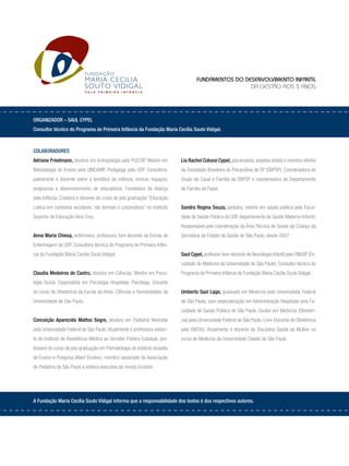 Organizador – Saul Cypel
Consultor técnico do Programa de Primeira Infância da Fundação Maria Cecília Souto Vidigal.
Colaboradores
Adriana Friedmann, doutora em Antropologia pela PUC/SP. Mestre em
Metodologia do Ensino pela UNICAMP. Pedagoga pela USP. Consultora,
palestrante e docente sobre a temática da infância, brincar, espaços,
programas e desenvolvimento de educadores. Fundadora da Aliança
pela Infância. Criadora e docente do curso de pós graduação “Educação
Lúdica em contextos escolares, não formais e corporativos” no Instituto
Superior de Educação Vera Cruz.
Anna Maria Chiesa, enfermeira, professora livre-docente da Escola de
Enfermagem da USP. Consultora técnica do Programa de Primeira Infân-
cia da Fundação Maria Cecília Souto Vidigal.
Claudia Medeiros de Castro, doutora em Ciências. Mestre em Psico-
logia Social. Especialista em Psicologia Hospitalar. Psicóloga. Docente
do curso de Obstetrícia da Escola de Artes, Ciências e Humanidades da
Universidade de São Paulo.
Conceição Aparecida Mattos Segre, doutora em Pediatria Neonatal
pela Universidade Federal de São Paulo.Atualmente é professora visitan-
te do Instituto de Assistência Médica ao Servidor Público Estadual, pro-
fessora do curso de pós graduação em Perinatologia do Instituto Israelita
de Ensino e Pesquisa Albert Einstein, membro associado da Associação
de Pediatria de São Paulo e editora executiva da revista Einstein.
Lia Rachel Colussi Cypel, psicanalista, analista didata e membro efetivo
da Sociedade Brasileira de Psicanálise de SP (SBPSP). Coordenadora do
Grupo de Casal e Família da SBPSP e coordenadora do Departamento
de Família da Fepal.
Sandra Regina Souza, pediatra, mestre em saúde pública pela Facul-
dade de Saúde Pública da USP, departamento de Saúde Materno-Infantil.
Responsável pela coordenação da Área Técnica de Saúde da Criança da
Secretaria de Estado da Saúde de São Paulo, desde 2007.
Saul Cypel, professor livre-docente de Neurologia Infantil pela FMUSP (Fa-
culdade de Medicina da Universidade de São Paulo). Consultor técnico do
Programa de Primeira Infância da Fundação Maria Cecília Souto Vidigal.
Umberto Gazi Lippi, graduado em Medicina pela Universidade Federal
de São Paulo, com especialização em Administração Hospitalar pela Fa-
culdade de Saúde Pública de São Paulo. Doutor em Medicina (Obstetrí-
cia) pela Universidade Federal de São Paulo. Livre-Docente de Obstetrícia
pela UNITAU. Atualmente é docente da Disciplina Saúde da Mulher no
curso de Medicina da Universidade Cidade de São Paulo
A Fundação Maria Cecília Souto Vidigal informa que a responsabilidade dos textos é dos respectivos autores.
Fundamentos do Desenvolvimento Infantil
da gestão aos 3 anos
P E L A P R I M E I R A I N F Â N C I A
 