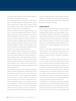 60 Fundamentos do desenvolvimento infantil – da gestação aos 3 anos
mais irritados, acordar chorando à noite, enfim, apresentar mudanças no
comportamento perceptíveis pelos que os cercam.
Com a manutenção da ausência da menstruação, se a mulher ainda não
buscou a confirmação da gravidez por exames laboratoriais, o apareci-
mento de outros sintomas com enjoos, vômitos, mudanças de apetite,
maior sensibilidade a odores, promove a ansiedade relacionada a estar
grávida, e à incerteza por não ter confirmada a gravidez.
Após confirmar a gravidez, pode sentir-se insegura, pode desejar a gra-
videz, e ao mesmo tempo pode também rejeitá-la. Mesmo a mulher que
planejou a gravidez ou que a desejou conscientemente, pode apresentar
sentimentos ambivalentes quanto a estar grávida – vale destacar que
neste texto não estamos considerando as mulheres que decidem por
interromper a gestação. A ambivalência afetiva é esperada na gestação
e deve ser recebida com naturalidade. O importante é a maneira como os
sentimentos contraditórios se mostram e são administrados, o que de-
pende de muitos fatores como a história pessoal e relacional da mulher e
o contexto no qual o estado de gravidez está sendo vivido.
Portanto é necessário investigar a história da mulher, suas relações pa-
rentais, especialmente a relação com a própria mãe, que neste período
poderá assumir especial relevância para a mulher, pois poderão ser re-
ativados sentimentos vividos em tenra idade. Situações que indicam vi-
vências mais conflitivas merecem maior atenção. Por exemplo, algumas
mulheres que decidem pela gravidez, mas inconscientemente a rejeitam,
podem manifestar seu temor e rejeição por meio de sintomas como a
hiperemese gravídica (vômitos em excesso) que, segundo Soifer, indicam
o desejo de expulsar o feto.
Essa ansiedade inicial expressa o conflito de ambivalência, pois deseja a
gravidez, mas também tem dúvidas sobre tal desejo: pode ter medo de
que lhe digam que não está grávida, que foi um engano. Pode ter medo
de que lhe usurpem o filho, ou pode ter fantasias de aborto. Pode temer
que o ser que cresce em seu ventre a esvazie, que a consuma. Pode
sentir um temor ao filho, que é um estranho, um desconhecido. Pode du-
vidar de sua capacidade de gestar uma criança saudável, bem como de
criá-la adequadamente. É um período em que precisa elaborar e aceitar
o desenvolvimento deste outro ser em seu ventre, um ser que depende
totalmente da mulher que o gesta, mas que é outro, com vida própria.
As mulheres podem se beneficiar com os esclarecimentos sobre os sen-
timentos e sensações desse período, o que poder resultar no controle da
ansiedade. Em situações de maior conflito, algumas mulheres podem
demandar uma ação profilática psicoterápica individual, destinada a aju-
dar a lidar com a situação da maternidade.
Segundo trimestre
Neste período, podemos dizer que a gravidez já é mais social, no sentido
de que as mudanças corporais são evidentes e o entorno da mulher –
composto por parentes, amigos, vizinhos e colegas de trabalho – já cons-
tata a gravidez com facilidade. As transformações no corpo indicam que
a gravidez “adquire características de um fato concreto”. (Soifer, 1980).
A percepção dos movimentos fetais, tão esperada por muitas mulheres,
ajuda a constatar que o bebê está vivo e também indica que não poderá
voltar atrás, o que poderá desencadear fantasias relacionadas à sua ca-
pacidade de dar à luz, ao medo de malformações, medo do parto, medo
da própria morte.
Entretanto, a mulher também experimenta fantasias de gerar o bebê
perfeito, chamado por Freud “sua majestade o bebê”, aquele que con-
cretizará seus sonhos. Essas fantasias dão a condição de investir psi-
quicamente na gravidez e enfrentar os pensamentos de destruição ou
de malformação.
Os movimentos podem ser sentidos por muitas como algo brusco, atos
de um ser que agride com seus “chutes e pontapés”, algo que as ame-
aça. Outras atribuem ao fenômeno características psicológicas e de per-
sonalidade que desejam que a futura criança tenha. A forma como no-
meia e descreve os movimentos fetais sinaliza que a mulher os interpreta
de acordo com a maior ou menor aceitação da gravidez, as expectativas
com relação ao novo ser e ao desempenho do papel de mãe. A ansieda-
de e, às vezes, a culpa que permeiam esse período relaciona-se com o
fato da gestante, por um lado sentir-se ameaçada pelo ser abrigado em
seu ventre e por outro, experimentar com ele uma proximidade tão íntima
e pessoal que não permite a interferência de ninguém mais.
Concomitantemente, há a necessidade de ajuste psíquico da gestante
às mudanças corporais. Com o desenvolvimento da gravidez, aumenta a
altura abdominal e das mamas, o que em geral não é acompanhado do
imediato ajuste psíquico a tais mudanças. Tal descompasso entre a ima-
gem corporal que construiu ao longo de sua vida e a alteração corporal
 