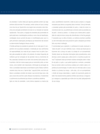 62 Fundamentos do desenvolvimento infantil – da gestação aos 3 anos
de ansiedade. A autora relata que algumas gestantes sentem que algo
estranho está ocorrendo. Por exemplo, contam sonhos em que a criança
corre risco de cair. Quando têm uma reação mais consciente, esta é des-
crita como sensação semelhante à de estar em um elevador se movendo
rapidamente. Para autora, a negação da ansiedade pela proximidade do
parto pode levar a manifestações somáticas, como crises de hipertensão,
constipação, brusco aumento de peso e à manifestação grave, que é o
parto prematuro (explicações psicológicas que obviamente não excluem
os determinantes fisiológicos desses eventos).
A família participa da ansiedade da gestante de um modo geral. O com-
panheiro vive sua própria ansiedade, é mobilizado por seus sentimentos
de responsabilidade, seu medo de que a esposa morra no parto e tam-
bém pela ansiedade da mulher e do ambiente. Há relatos frequentes de
mulheres que tem sensação de não perceber mais os movimentos de
feto, associada à fantasia de sua morte. Isso acontece tanto porque nes-
te período, o feto tem menos espaço para se movimentar, então, se mexe
menos, como também está relacionado à diminuição da percepção da
mãe e à ansiedade relacionada à proximidade do parto. Muitas mulheres
resolvem essa crise com o “alarme falso”, segundo Soifer, uma forma de
liberar a ansiedade e também de ensaiar o que ocorrerá logo mais, a ida
para o local onde ocorrerá o parto. Nessas circunstancias, é fundamental
o acolhimento do profissional que oferece a assistência obstétrica.
Após as crises de ansiedade, o sono intenso reaparece na maioria dos
casos, possibilitando novamente o voltar-se para si própria e a negação
necessária para tolerar as angústias desse momento. Como já afirmado,
a ansiedade gerada pela proximidade do parto, o medo de morrer no
momento de dar à luz, as preferências ou temores sobre as prováveis via
de parto – normal ou cesárea – e o desejo ou/e a dúvida sobre a capaci-
dade de cuidar da futura criança são intensificados no final da gestação.
É necessário que no último trimestre, as mulheres já tenham escolhido
ou sido informadas sobre local provável do parto e desejável que tenham
feito uma visita à instituição.
É recomendável que a gestante e o profissional de saúde construam o
“plano de parto”, em que é definido o local, o tempo que levará para se
locomover até o serviço de saúde e se deseja ter um acompanhante.
Também devem ser oferecidas informações sobre procedimentos, como
técnicas a serem usadas para o alívio da dor e o incentivo ao parto nor-
mal. É importante ainda que tenham recebido orientações sobre o traba-
lho de parto e o parto, o que poderá ajudá-las a controlar a ansiedade.
Deve-se orientar sobre os primeiros cuidados com o bebê e sobre a im-
portância da amamentação. A mulher deve ser informada sobre os seus
direitos e os direitos da criança – entre eles, o ter um acompanhante,
o direito da licença maternidade, o registro de nascimento gratuito do
bebê. Tais esclarecimentos poderão contribuir para atenuar a inseguran-
ça e assegurar a capacidade que mulher tem de cuidar adequadamente
da sua criança.
 