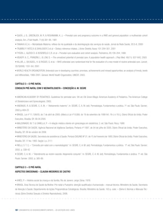 64 Fundamentos do desenvolvimento infantil – da gestação aos 3 anos
• QUICK, J. D., GREENLICK, M. R. & ROGHMANN, K. J. – Prenatal care and pregnancy outcome in a HMO and general population: a multivariate cohort
analysis. Am J Publ Health, 71(4):381-90, 1981
• TANAKA A.C.A. – Mortalidade Materna: reflexo da má qualidade e da desintegração dos serviços de saúde. Jornal da Rede Saúde, 20:5-8, 2000
• TRUMBO P. YATES A & SHHLICKER S et al – Dietary reference intakes. J Amer Dietetic Assoc 101:294-301, 2001
• TYSON J., GUZICK D. & ROSENFELD C.R. et al – Prenatal care evaluation and cohort analysis. Pedriatrics, 85:195-204, 1990
• VIDAEFF, A. C., FRANZINI, L. & LOW, D. – The unrealized potential of prenatal care. A population health approach. J Rep Med; 48(11): 837-842, 2003
• VILLAR, J., BA’AQEEL, H. & PAGGIO, G. et al. – WHO antenatal care randomised trial for the evaluation of a new model of routine antenatal care. Lancet;
357(9268): 1551-64, 2001
• WORLD HEALTH ORGANIZATION.Antenatal care in developing countries: promises, achievements and missed opportunities: an analysis of trends, levels
and differentials, 1990-2001. Geneve: World Health Organization, UNICEF, 2003.
Capítulo 3 – O pré-natal
Consulta pré-natal com o neonatologista – Conceição A. M. Segre
• AMERICAN ACADEMY OF PEDIATRICS. Guidelines for perinatal care. 5th ed. Elk Grove Village: American Academy of Pediatrics. The American College
of Obstetricians and Gynecologists; 2002.
• ANDRADE, R. & SEGRE, C. A. M. – “Aleitamento materno”. In: SEGRE, C. A. M. (ed). Perinatologia. Fundamentos e prática. 1ª. ed. São Paulo: Sarvier;
2002.p.409-23
• BRASIL. Lei nº 11.108/05, de 7 de abril de 2005. (Altera a Lei nº 8.080, de 19 de setembro de 1990 Art. 19-J e 19 L). Diário Oficial da União. Poder
Executivo, Brasília: DF, 08.04.2005
• MALDONADO, M. T. & CANELLA, P. – A relação médico-cliente em ginecologia em obstetrícia. 2. ed. São Paulo: Roca, 1988
• MINISTÉRIO DA SAÚDE. Agência Nacional de Vigilância Sanitária. Portaria nº 1067, de 04 de julho de 2005. Diário Oficial da União; Poder Executivo,
Brasília, DF, 09 de outubro de 2006
• MINISTÉRIO DA SAÚDE. Secretaria de assistência à Saúde. Portaria SAS/MS Nº 31, de 15 de Fevereiro de 1993. Diário Oficial da União; Poder Executivo,
Brasília: DF, 17 fev. 1993. Seção I, p. 2111
• RIELLI, S. T. C. – “Consulta pré-natal com o neonatologista”. In: SEGRE, C. A. M. (ed). Perinatologia. Fundamentos e prática. 1ª. ed. São Paulo: Sarvier;
2002. p. 338-42
• SEGRE, C. A. M. – “Atendimento ao recém-nascido. Alojamento conjunto”. In: SEGRE, C. A. M. (ed). Perinatologia. Fundamentos e prática. 1ª. ed. São
Paulo: Sarvier; 2002. p. 385-90.
Capitulo 3 – O pré-natal
Aspectos emocionais – Claudia Medeiros de Castro
• ARIÈS, P. – História social da criança e da família. Rio de Janeiro: Jorge Zahar, 1978.
• BRASIL. Área Técnica de Saúde da Mulher. Pré-natal e Puerpério: atenção qualificada e humanizada – manual técnico. Ministério da Saúde, Secretaria
de Atenção à Saúde, Departamento de Ações Programáticas Estratégicas. Brasília: Ministério da Saúde, 163 p. color. – (Série A. Normas e Manuais Téc-
nicos) (Série Direitos Sexuais e Direitos Reprodutivos), 2006.
 