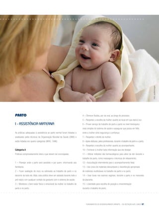 Fundamentos do desenvolvimento infantil – da gestação aos 3 anos 67
Parto
I - Assistência materna
As práticas adequadas à assistência ao parto normal foram listadas e
analisadas pelos técnicos da Organização Mundial da Saúde (OMS) e
estão listadas em quatro categorias (WHO, 1996):
Categoria A
Práticas comprovadamente úteis e que devem ser encorajadas:
1 – Planejar onde o parto será assistido e por quem, informando aos
familiares;
2 – Fazer avaliação de risco na admissão ao trabalho de parto e no
decorrer de todo ele. Aliás, esta prática deve ser adotada durante todo o
pré-natal e em qualquer contato da gestante com o sistema de saúde;
3 – Monitorar o bem-estar físico e emocional da mulher no trabalho de
parto e no parto;
4 – Oferecer fluidos, por via oral, ao longo do processo;
5 – Respeitar a escolha da mulher quanto ao local em que dará à luz;
6 – Prover serviço de trabalho de parto e parto no nível hierárquico
mais simples do sistema de saúde e assegurar que possa ser feito
onde a mulher sinta segurança e confiança;
7 – Respeitar o direito da mulher;
8 –Apoio afetuoso,pelos profissionais,durante o trabalho de parto e o parto;
9 – Respeitar a escolha da mulher quanto ao acompanhante;
10 – Fornecer à mulher toda informação que ela desejar;
11 – Utilizar métodos não farmacológicos para alívio da dor durante o
trabalho de parto, como massagens e técnicas de relaxamento;
12 – Auscultação intermitente para o acompanhamento fetal;
13 – Uso único de materiais descartáveis e desinfecção apropriada
de materiais reutilizáveis no trabalho de parto e no parto;
14 – Usar luvas nos exames vaginais, durante o parto e no manuseio
da placenta;
15 – Liberdade para escolha de posição e movimentação
durante o trabalho de parto;
Foto:Jupiterimages
 