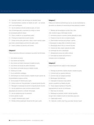 68 Fundamentos do desenvolvimento infantil – da gestação aos 3 anos
16 – Estimular a mulher a não permanecer em decúbito dorsal;
17 – Acompanhamento cuidadoso do trabalho de parto – por exemplo,
com o uso de partograma;
18 – Uso de ocitocina no terceiro período do parto, se houver
risco de hemorragia após o nascimento da criança ou mesmo
de uma pequena perda de sangue;
19 – Cortar o cordão em um procedimento estéril;
20 – Prevenção da hipotermia do recém-nascido;
21 – Contato precoce pele a pele entre a mãe e o recém-nascido e apoio
para iniciar a amamentação na primeira hora após o parto;
22 – Exame cuidadoso da placenta e dos anexos.
Categoria B
Práticas claramente ineficazes ou perigosas e que devem ser eliminadas:
1 – Uso rotineiro de enema;
2 – Uso rotineiro de tricotomia;
3 – Uso rotineiro de infusão intravenosa no trabalho de parto;
4 – Uso rotineiro de inserção de cateter intravenoso;
5 – Uso rotineiro do decúbito dorsal em trabalho de parto;
6 – Exames por via retal;
7 – Uso de pelvimetria radiológica;
8 – Administração de ocitocina durante o trabalho de parto quando não
há possibilidade de rigoroso controle;
9 – Uso da posição de litotomia para o parto;
10 – Esforço contínuo de “força para baixo” no segundo período do parto;
11 – Massagem e manipulação do períneo no segundo período do parto;
12 – Uso de ergotamínicos orais no terceiro período do parto
(dequitação) para prevenir ou controlar hemorragias;
13 – Uso de ergotamínicos por via parenteral
no terceiro período do parto;
14 – Lavagem intrauterina após o parto;
15 – Revisão rotineira (exploração manual) do útero após o parto.
Categoria C
Práticas com evidência insuficiente para que seu uso seja recomendado ou
que devem ser utilizadas com reserva até que novas pesquisas as validem:
1 – Métodos não farmacológicos de alívio à dor, como
chás, imersão na água e estimulação nervosa;
2 – Amniotomia precoce no primeiro período (dilatação) do parto;
3 – Pressão no fundo do útero no trabalho de parto;
4 – Determinadas manobras para proteger o períneo
e manipulação da cabeça fetal no momento do parto;
5 – Manipulação ativa do feto no momento do parto;
6 – Ocitocina de rotina, tração moderada do cordão
ou combinação dos dois na dequitação;
7 - Clampeamento precoce do cordão umbilical;
8 - Estimulação do mamilo para promover a
contração uterina na dequitação.
Categoria D
Práticas frequentemente usadas de modo inadequado:
1 – Restrição de alimentos e líquidos durante o trabalho de parto;
2 – Controle da dor por agentes sistêmicos;
3 – Controle da dor por analgesia peridural;
4 – Monitoragem fetal eletrônica;
5 – Colocação de máscaras e luvas estéreis
durante a assistência ao trabalho de parto;
6 – Toques vaginais repetidos ou frequentes,
especialmente por mais de um profissional;
7 – Altas doses de ocitocina;
8 – Mobilização da paciente, durante o período expulsivo,
do lugar onde o trabalho de parto se desenvolveu para outro;
9 – Cateterização vesical;
10 – Estimular a mulher a fazer força para baixo, fora dos “puxos”;
 