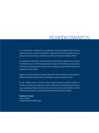 agradecimentos
É com muito orgulho e satisfação que a Fundação Maria Cecília Souto Vidigal (FMCSV) entrega ao
público esta obra que, ao elencar os fundamentos do desenvolvimento infantil da gestação aos 3 anos,
acabou por determinar, de fato, os fundamentos, ou melhor, as fundações do trabalho da FMCSV.
Foi orientada pelo conhecimento contido neste livro que a FMCSV abraçou definitivamente a causa da
Primeira Infância e que, em 2009, a equipe concebeu o Programa Primeira Infância, com seus Projetos
de Intervenção Local, aplicados com sucesso em seis municípios, e que agora ganham vida própria se
expandindo por novas cidades.
Também foi o ensejo de divulgar os princípios apresentados nos textos deste livro que impulsionou a
FMCSV a desenhar seus cursos, definir suas publicações e organizar workshops e eventos.
Por isso, a FMCSV só tem a reconhecer e admirar aqueles pioneiros que souberam escolher um
caminho e construíram uma bússola que os orientou e ainda orienta os colaboradores atuais. Para esse
grupo, nas pessoas de Marcos Kissil e Saul Cypel, assim como os membros dos Conselhos e Comitês,
a FMCSV quer expressar seu mais profundo agradecimento pela grande tarefa realizada.
Eduardo de C. Queiroz
Diretor-Presidente
Fundação Maria Cecília Souto Vidigal
 