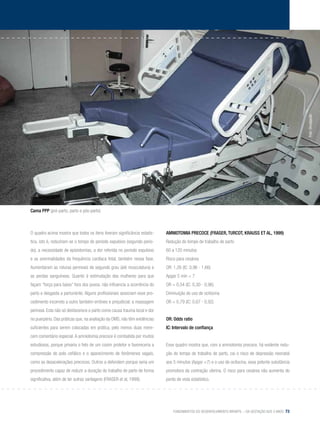 Fundamentos do desenvolvimento infantil – da gestação aos 3 anos 73
O quadro acima mostra que todos os itens tiveram significância estatís-
tica, isto é, reduziram-se o tempo do período expulsivo (segundo perío-
do), a necessidade de episiotomias, a dor referida no período expulsivo
e as anormalidades da frequência cardíaca fetal, também nessa fase.
Aumentaram as roturas perineais de segundo grau (até musculatura) e
as perdas sanguíneas. Quanto à estimulação das mulheres para que
façam “força para baixo” fora dos puxos, não influencia a ocorrência do
parto e desgasta a parturiente. Alguns profissionais associam esse pro-
cedimento incorreto a outro também errôneo e prejudicial: a massagem
perineal. Esta não só desfavorece o parto como causa trauma local e dor
no puerpério. Das práticas que, na avaliação da OMS, não têm evidências
suficientes para serem colocadas em prática, pelo menos duas mere-
cem comentário especial.A amniotomia precoce é combatida por muitos
estudiosos, porque privaria o feto de um coxim protetor e favoreceria a
compressão do polo cefálico e o aparecimento de fenômenos vagais,
como as desacelerações precoces. Outros a defendem porque seria um
procedimento capaz de reduzir a duração do trabalho de parto de forma
significativa, além de ter outras vantagens (Fraser et al, 1999).
Amniotomia Precoce (Fraser, Turcot, Krauss et al, 1999)
Redução do tempo de trabalho de parto
60 a 120 minutos
Risco para cesárea
OR: 1,26 (IC: 0,96 - 1,66)
Apgar 5 min < 7
OR = 0,54 (IC: 0,30 - 0,96)
Diminuição do uso de ocitocina
OR = 0,79 (IC: 0,67 - 0,92)
OR: Odds ratio
IC: Intervalo de confiança
	
Esse quadro mostra que, com a amniotomia precoce, há evidente redu-
ção do tempo de trabalho de parto, cai o risco de depressão neonatal
aos 5 minutos (Apgar <7) e o uso de ocitocina, essa potente substância
promotora da contração uterina. O risco para cesárea não aumenta do
ponto de vista estatístico.
Cama PPP (pré-parto, parto e pós-parto)
Foto:Divulgação
 