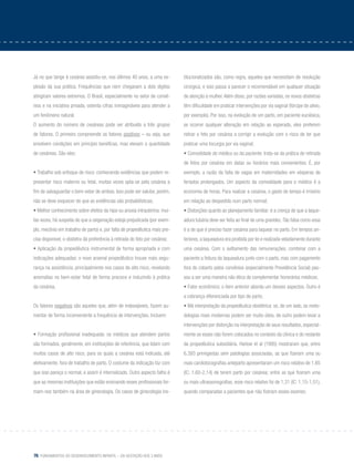 76 Fundamentos do desenvolvimento infantil – da gestação aos 3 anos
Já no que tange à cesárea assistiu-se, nos últimos 40 anos, a uma ex-
plosão da sua prática. Frequências que nem chegavam a dois dígitos
atingiram valores extremos. O Brasil, especialmente no setor de convê-
nios e na iniciativa privada, ostenta cifras inimagináveis para atender a
um fenômeno natural.
O aumento do número de cesáreas pode ser atribuído a três grupos
de fatores. O primeiro compreende os fatores positivos – ou seja, que
envolvem condições em princípio benéficas, mas elevam a quantidade
de cesáreas. São eles:
• Trabalho sob enfoque de risco: conhecendo evidências que podem re-
presentar risco materno ou fetal, muitas vezes opta-se pela cesárea a
fim de salvaguardar o bem-estar de ambos. Isso pode ser salutar, porém,
não se deve esquecer de que as evidências são probabilísticas;
• Melhor conhecimento sobre efeitos da hipo ou anoxia intrauterina: mui-
tas vezes, há suspeita de que a oxigenação esteja prejudicada (por exem-
plo, mecônio em trabalho de parto) e, por falta de propedêutica mais pre-
cisa disponível, o obstetra dá preferência à retirada do feto por cesárea;
• Aplicação da propedêutica instrumental de forma apropriada e com
indicações adequadas: o novo arsenal propedêutico trouxe mais segu-
rança na assistência, principalmente nos casos de alto risco, revelando
anomalias no bem-estar fetal de forma precoce e induzindo à prática
da cesárea.
Os fatores negativos são aqueles que, além de indesejáveis, fazem au-
mentar de forma inconveniente a frequência de intervenções. Incluem:
• Formação profissional inadequada: os médicos que atendem partos
são formados, geralmente, em instituições de referência, que lidam com
muitos casos de alto risco, para os quais a cesárea está indicada, até
eletivamente, fora de trabalho de parto. O costume da indicação faz com
que isso pareça o normal, e assim é internalizado. Outro aspecto falho é
que as mesmas instituições que estão ensinando esses profissionais for-
mam-nos também na área de ginecologia. Os casos de ginecologia ins-
titucionalizados são, como regra, aqueles que necessitam de resolução
cirúrgica, e isso passa a parecer o recomendável em qualquer situação
de atenção à mulher.Além disso, por razões variadas, os novos obstetras
têm dificuldade em praticar intervenções por via vaginal (fórcipe de alívio,
por exemplo). Por isso, na evolução de um parto, em paciente euciésica,
se ocorrer qualquer alteração em relação ao esperado, eles preferem
retirar o feto por cesárea a corrigir a evolução com o risco de ter que
praticar uma tocurgia por via vaginal;
• Comodidade do médico ou da paciente: trata-se da prática de retirada
de fetos por cesárea em datas ou horários mais convenientes. É, por
exemplo, a razão da falta de vagas em maternidades em vésperas de
feriados prolongados. Um aspecto da comodidade para o médico é a
economia de horas. Para realizar a cesárea, o gasto de tempo é irrisório
em relação ao despedido num parto normal;
• Distorções quanto ao planejamento familiar: é a crença de que a laque-
adura tubária deve ser feita ao final de uma gravidez.Tão falsa como essa
é a de que é preciso fazer cesárea para laquear no parto. Em tempos an-
teriores, a laqueadura era proibida por lei e realizada veladamente durante
uma cesárea. Com o aviltamento das remunerações, combinar com a
paciente a feitura da laqueadura junto com o parto, mas com pagamento
fora do coberto pelos convênios (especialmente Previdência Social) pas-
sou a ser uma maneira não ética de complementar honorários médicos;
• Fator econômico: o item anterior aborda um desses aspectos. Outro é
a cobrança diferenciada por tipo de parto;
• Má interpretação da propedêutica obstétrica: se, de um lado, as meto-
dologias mais modernas podem ser muito úteis, de outro podem levar a
intervenções por distorção na interpretação de seus resultados, especial-
mente se esses não forem colocados no contexto da clínica e do restante
da propedêutica subsidiária. Harlow et al (1995) mostraram que, entre
6.393 primigestas sem patologias associadas, as que fizeram uma ou
mais cardiotocografias anteparto apresentaram um risco relativo de 1,85
(IC: 1,60-2,14) de terem parto por cesárea; entre as que fizeram uma
ou mais ultrassonografias, esse risco relativo foi de 1,31 (IC: 1,15-1,51),
quando comparadas a pacientes que não fizeram esses exames;
 