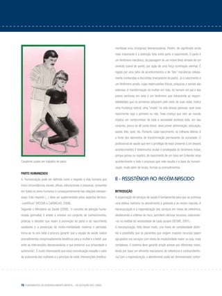 78 Fundamentos do desenvolvimento infantil – da gestação aos 3 anos
Cavalinho usado em trabalho de parto
Parto humanizado
A “humanização pode ser definida como o respeito à vida humana que
inclui circunstâncias sociais, éticas, educacionais e psíquicas, presentes
em todos os seres humanos e consequentemente nas relações interpes-
soais. Este respeito (...) deve ser suplementado pelos aspectos técnico-
-científicos” (ROCHA e CARVALHO, 2008).
Segundo o Ministério da Saúde (2008), “o conceito de atenção huma-
nizada (perinatal) é amplo e envolve um conjunto de conhecimentos,
práticas e atitudes que visam à promoção do parto e do nascimento
saudáveis e a prevenção da morbi-mortalidade materna e perinatal.
Inicia-se no pré-natal e procura garantir que a equipe de saúde realize
procedimentos comprovadamente benéficos para a mulher e o bebê, que
evite as intervenções desnecessárias e que preserve sua privacidade e
autonomia”. É muito interessante que essa conceituação ressalte o valor
da autonomia das mulheres e o princípio de evitar intervenções (medica-
mentosas e/ou cirúrgicas) desnecessárias. Porém, de significado ainda
mais importante é a distinção feita entre parto e nascimento. O parto é
um fenômeno mecânico, da passagem de um móvel (feto) através de um
conduto (canal de parto), por ação de uma força (contração uterina). É
regido por uma série de acontecimentos e de “leis” mecânicas sobeja-
mente conhecidas e discutidas (mecanismo do parto). Já o nascimento é
um fenômeno amplo, cujas repercussões físicas, psíquicas e sociais são
extensas. A transformação da mulher em mãe, do homem em pai e das
jovens senhoras em avós é um fenômeno que transcende as respon-
sabilidades que os primeiros adquirem pelo resto de suas vidas. Indica
uma mudança radical, uma “virada” na vida dessas pessoas, quer esse
nascimento seja o primeiro ou não. Toda criança que vem ao mundo
implica um compromisso de toda a sociedade (embora esta, em seu
conjunto, pouco se dê conta disso): deve prover alimentação, educação,
saúde, teto, lazer, etc. Portanto, cada nascimento, os milhares diários, é
a fonte dos elementos de transformação permanente da sociedade. O
profissional de saúde que tem o privilégio de estar presente a um desses
acontecimentos é testemunha ocular e privilegiada do fenômeno ímpar,
porque jamais se repetirá, do nascimento de um novo ser. Entender esse
acontecimento e todo o processo que nele resulta é a base da humani-
zação, muito além de locais, formas ou procedimentos.
II - Assistência ao recém-nascido
Introdução
A organização de serviços de saúde é fundamental para que se promova
uma efetiva melhoria no atendimento à gestante e ao recém-nascido. A
hierarquização e a regionalização dos serviços em níveis de referência,
obedecendo a critérios de risco, permitem otimizar recursos, colocando-
-os na medida da necessidade de cada usuário (SEGRE, 2001).
A hierarquização, feita desse modo, cria níveis de complexidade distin-
tos e possibilita que os pacientes que exigem maiores recursos sejam
agrupados nos serviços com níveis de resolutividade maior, ou seja, mais
complexos. O sistema deve garantir amplo acesso aos diferentes níveis,
tendo por base um eficiente mecanismo de referência e contrarreferên-
cia.Com a regionalização, o atendimento pode ser dimensionado confor-
 