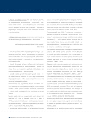 80 Fundamentos do desenvolvimento infantil – da gestação aos 3 anos
3. Redução da morbidade perinatal: trata-se de objetivo muito amplo,
que engloba prevenção de sequelas físicas e mentais. Como a maio-
ria das mortes neonatais e as sequelas a longo prazo ocorrem entre
os recém-nascidos de pré-termo, torna-se importante a elaboração de
programas para prevenção da prematuridade, do baixo peso ao nascer
e da má nutrição fetal.
4. Redução do baixo peso ao nascer: atendimento ao recém-nascido na
sala de parto/reanimação, na unidade neonatal e no ambulatório
“Para mudar o mundo, é preciso mudar a forma de nascer”
Michel Odent
A forma de nascer terá um forte impacto nas primeiras relações e per-
cepções do mundo. Partos “violentos” são responsáveis por desencadear
estresse pós-traumático na mulher, o que compromete de forma indelé-
vel o “encontro” entre o bebê e o mundo externo – mais especificamente,
entre o bebê e sua mãe.
A chamada Humanização do Parto e do Nascimento é legitimada por
meio de práticas baseadas nas evidências científicas e no direito. Em
síntese, oferece-se uma assistência qualificada, individualizada e com
toda a tecnologia apropriada e oportuna disponível.
A legislação estadual vigente é reforçada pela legislação federal, e am-
bas, quando cumpridas, favorecem que o parto seja uma experiência
íntegra e prazerosa para a mulher, para seu companheiro e para o novo
membro da família que está chegando.
No nascimento do bebê, os profissionais de saúde envolvidos na assis-
tência ao parto serão convocados a testemunhar pelo menos um grande
encontro, o da mãe com seu mais íntimo desconhecido; o momento e
o ambiente estarão tomados por diferentes expectativas, nem sempre
alinhadas.
Espera-se na sala de parto um acompanhante da escolha da mulher (Lei
Estadual nº 10.241-1999, Lei Estadual nº 10.689-2000, Lei Federal nº
11.108), um profissional habilitado para assistir o parto e um profissio-
nal habilitado para assistir o recém-nascido (neonatologista ou pediatra,
conforme a Portaria SAS/MS nº 31, BRASIL, 1993).
O atendimento ao recém-nascido (RN) em sala de parto tem-se tornado
cada vez mais importante, por poder auxiliar na transição da vida intrau-
terina para a extrauterina, assegurando uma assistência adequada às
suas necessidades. Aproximadamente 10% dos RN apresentam dificul-
dades nessa transição, requerendo um tipo de intervenção pronta, rápida
e eficaz, propiciada por profissional habilitado (SEGRE, 2001).
Retomando a fala de Golse (2004) – “É preciso entrar em contato com o
bebê, mas fazê-lo com tato (no contato há o tato) para não forçar, não ser
intrusivo” –, e considerando as interações do bebê com o novo ambiente
físico e psíquico e o impacto que suas primeiras percepções terão em
suas interações futuras, devemos, para além de todo protocolo a ser
seguido e procedimentos a serem executados, focar a atenção na forma
de prestarmos a assistência ao recém-chegado.
Essa proposta de assistência suave e individualizada provavelmente dará
conta dos 90% de bebês que não apresentam nenhuma dificuldade
na transição entre o intra e o extraútero. Essa “grande maioria dos
recém-nascidos necessita de pouco mais que vias aéreas livres e calor
adequado para suportar os primeiros minutos de adaptação à vida
extrauterina” (Enkin et al, 2000).
O planejamento da infraestrutura da sala de parto deve contemplar a re-
cepção de recém-nascido de maneira sequencial ao parto, assim como
o nascimento de fetos múltiplos. Deve-se dispor de área física, equi-
pamentos, material e equipe específica para cada criança (AMERICAN
ACADEMY OF PEDIATRICS, 2002, 2003, 2004; ALMEIDA et al., 2004).
Conforme anteriormente assinalado, às pacientes de baixo risco pode ser
oferecido um atendimento opcional em salas únicas e individuais para o
controle do trabalho de parto, parto, cuidados com o recém-nascido e
alojamento conjunto – conhecidos também como labor, delivery, recovery
(LDR), ou, em português, como salas PPP (pré-parto, parto, puerpério).
Esses locais podem estar disponíveis em todos os níveis de atenção, de-
vem ser próximos do centro obstétrico, em caso de necessidade, e dispor
de equipamentos necessários ao atendimento ao parto e à reanimação
neonatal (AMERICAN ACADEMY OF PEDIATRICS, 2002).
A reanimação do recém-nascido deve ser realizada por pessoal treina-
do e com equipamento padronizado, segundo as normas da Socieda-
de Brasileira de Pediatria e da American Academy of Pediatrics (KAT-
TWINKELL, 2000).
A presença do pai, ou de um acompanhante, deve ser prevista e esti-
 