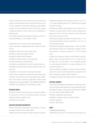 Fundamentos do desenvolvimento infantil – da gestação aos 3 anos 81
mulada. O atendimento ao recém-nascido normal na sala de parto deve
propiciar o mais precocemente possível o contato pele a pele com a mãe,
no intuito de fortalecer o vínculo afetivo, estimulando a sucção imediata,
importante fator para o aleitamento materno. Ao RN de risco, garantir
condições para transferi-lo o quanto antes ao setor correspondente na
unidade neonatal.
Uma completa infraestrutura para atendimento integral ao recém-nasci-
do implica (ALMEIDA et al., 2004; SEGRE et al. 2006):
• Atendimento ao recém-nascido na sala de parto/reanimação;
• Setor de admissão ou estabilização para recém-nascidos de médio e
alto risco;
• Alojamento conjunto, para o recém-nascido normal;
• Unidade de cuidados intermediários neonatais;
• Unidade de cuidados intensivos neonatais;
• Unidade de cuidados contínuos ou de convalescentes;
• Transporte neonatal intra e interinstitucional;
• Ambulatório de acompanhamento de recém-nascidos de baixo risco;
• Ambulatório de atenção integral ao desenvolvimento de recém-nasci-
dos de risco.
• Atendimento ao recém-nascido na sala de parto/reanimação
Como já foi dito, o planejamento da infraestrutura da sala de parto deve
contemplar o nascimento tanto de RN únicos quanto de fetos múltiplos.
Assim, deve-se dispor de área física, equipamentos, material e equipe
específica para cada concepto (BRASIL, 1994; AMERICAN ACADEMY OF
PEDIATRICS, 2002; ALMEIDA et al., 2004; SEGRE et al. 2006).
Recursos físicos
• Área de 8 m² dentro de cada sala de parto ou sala cirúrgica obstétrica,
ou uma sala com, no mínimo, 6 m² exclusiva para realizar a reanimação
neonatal com pontos de oxigênio e vácuo;
• Rede elétrica de emergência.
Recursos materiais/equipamentos
• Mesa de três faces para reanimação em sala de parto ou em sala de
reanimação neonatal com fonte de calor radiante;
• Relógio com ponteiros de segundos em cada mesa/sala de reanimação;
• Material para aspiração: sondas traqueais sem válvula 5, 6, 8, 10, 12
e 14; sondas de aspiração gástrica 6 e 8; dispositivo para a aspiração
de mecônio na traqueia;
• Material para ventilação: balão autoinflável com, no máximo, 750 ml,
reservatório de oxigênio aberto ou fechado, válvula de segurança com
escape entre 30-40 cm H2O e/ou manômetro; máscaras faciais para
recém-nascidos a termo e pré-termo;
• Material para entubação: laringoscópio com lâminas retas 0 e 1 e câ-
nulas traqueais de diâmetro uniforme sem balonete 2,5 - 3,0 - 3,5 - 4,0
mm; fio guia estéril opcional;
• Material para medicações: adrenalina diluída 1:10.000, soro fisioló-
gico, bicarbonato de sódio 4,2% e hidrocloreto de naloxona; colírio de
nitrato de prata 1% e vitamina K; seringas de 1, 10 e 20 ml, agulhas
e gaze;
• Material para cateterismo umbilical: campo fenestrado, cadarço de
algodão e gazes; uma pinça Kelly reta de 14 cm; um cabo de bisturi
com lâmina no 22; um porta agulha 11 cm e fio agulhado mononylon
4.0; sonda traqueal sem válvula no 6 ou cateter umbilical 3,5 ou 5F;
clorhexidina alcoólica 0,5%;
• Outros: estetoscópio, clampeador de cordão, material para identifica-
ção da mãe e do recém-nascido; balança eletrônica, antropômetro e fita
métrica; material para drenagem torácica e abdominal;
• Incubadora de transporte com oxigênio, oxímetro e bomba de infusão.
Recursos humanos
Equipe médica (neonatologistas e/ou pediatras) e de enfermagem treina-
da em reanimação neonatal segundo as normas atualizadas da Socieda-
de Brasileira de Pediatria, cujos princípios fundamentais são (ALMEIDA
et al., 2004; SIELSKI e MCKEE-GARRETT, 2008):
• Minimizar imediatamente a perda calórica;
• Estabelecer a respiração normal e a expansão pulmonar;
• Garantir a oxigenação;
• Garantir o débito cardíaco.
Ações
1. Manutenção da temperatura
Imediatamente após o parto, o recém-nascido deve ser envolvido e seco,
 