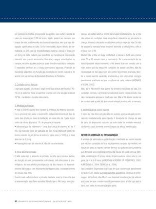 82 Fundamentos do desenvolvimento infantil – da gestação aos 3 anos
por campos ou toalhas previamente aquecidos, para evitar a perda de
calor por evaporação. O RN de termo, hígido, poderá ser colocado nos
braços da mãe, ainda envolto nos campos aquecidos, sem que haja dis-
sipação significativa de calor. Se for constatado algum desvio da nor-
malidade, ou em caso de impossibilidade materna, colocá-lo então em
um berço de calor radiante que possibilite as manobras de reanimação
neonatal, se e quando necessárias. Descartar, a seguir, essas toalhas ou
campos, inclusive aqueles sobre os quais o recém-nascido foi colocado.
É imperativo verificar se a criança permanece aquecida. Proceder às
manobras seguintes, em função das condições do recém-nascido e de
acordo com as normas da Sociedade Brasileira de Pediatria.
2. Cuidados com o funículo
Logo após o parto, o funículo é pego entre duas pinças de Kocher, a 10-
15 cm do abdome.Tratar a superfície cruenta com uma solução de álcool
70º GL, mantendo o curativo descoberto.
3. Medidas profiláticas
• Todo o recém-nascido deve receber a profilaxia da oftalmia gonocóci-
ca na primeira hora após o nascimento, independentemente do tipo de
parto. Isso é feito por meio da instilação, em cada olho, de 1 gota de um
colírio de nitrato de prata a 1%, de preparação recente.
• Administração de vitamina K – uma dose única de vitamina K1 de 1
mg, via muscular, deve ser aplicada até seis horas depois do parto. No
recém-nascido de pré-termo de extremo baixo peso (<1000 g), a dose
deve ser de 0,5 mg.
• Preparações orais de vitamina K não são recomendadas.
4. Início da amamentação
O leite materno é o alimento de primeira escolha para crianças sadias,
em função de seus componentes nutricionais, anti-infecciosos e imu-
nológicos, de seus efeitos psicológicos e de seu impacto no desenvol-
vimento da criança, com importantes vantagens para o estabelecimento
do vínculo mãe-filho.
Quanto mais cedo acontecer a primeira mamada, maior a chance de que
a amamentação seja bem-sucedida. Desde que o RN nasça sem pro-
blemas, ele estará alerta e pronto para sugar imediatamente. Se a mãe
não estiver em condições, deve-se ajudá-la a lateralizar-se, apresentar a
criança à mama, colocando seu abdome contra o corpo da mãe. Se não
for possível a mamada nesse instante, estimular o contato olho a olho e
o toque com o RN.
Manter mãe e filho em lugar confortável e colocar o bebê para mamar
entre 30 e 60 minutos após o nascimento. Se a amamentação for de
todo impossível nesse momento, o RN deverá ficar em contato com a
mãe, assim que ela esteja em condições de assistir seu filho. Não há
necessidade de dar água nem soro antes da primeira mamada. Man-
ter o recém-nascido aquecido, envolvendo-o com um campo cirúrgico
previamente acalorado ou usar uma fonte de calor radiante (ANDRADE
e SEGRE, 2002).
Mãe, pai e RN devem ficar juntos na primeira meia hora de vida. Em
condições normais, a primeira mamada deve ocorrer nesse período, mas
não é necessário apressar o bebê para isso. Mãe e RN devem manter-se
em contato pele a pele até que ambos estejam prontos para a mamada.
5. Identificação do recém-nascido
O nome da mãe deve ser colocado em pulseira a ser usada pelo recém-
nascido, imediatamente após o parto. O transporte da criança da sala
de parto ao alojamento conjunto (ou outro setor da unidade neonatal,
conforme o caso) somente ocorrerá depois da devida identificação.
Setor de admissão ou estabilização
A unidade de admissão ou estabilização é destinada ao recém-nascido
que não tem condições de ficar no alojamento conjunto de imediato, em
função do peso ao nascer, controle térmico ou qualquer outro problema
que demande uma vigilância contínua da equipe de saúde até sua com-
pleta estabilização. O tempo médio de permanência nesse setor é, em
geral, de 4 a 6-8 horas (AMERICAN ACADEMY OF PEDIATRICS, 2002;
ALMEIDA et al., 2004; SEGRE et al., 2006).
Esta unidade é dispensável nos locais em que o sistema de atendimento
se dá em LDR, desde que seja garantida assistência contínua de enfer-
magem ao binômio mãe-filho. Essas mesmas considerações se aplicam
aos casos em que o recém-nascido permanece junto à mãe logo após o
parto, nas salas de recuperação pós-parto.
 