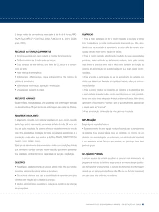 Fundamentos do desenvolvimento infantil – da gestação aos 3 anos 83
O tempo médio de permanência nesse setor é de 4 a 6-8 horas (AME-
RICAN ACADEMY OF PEDIATRICS, 2002; ALMEIDA et al., 2004; SEGRE
et al., 2006).
Recursos materiais/equipamentos
• Berços aquecidos com calor radiante e monitor de temperatura;
• Distância mínima de 1 metro entre os berços;
• Duas tomadas de rede elétrica, uma fonte de O2, vácuo e ar compri-
mido por leito;
• Rede elétrica de emergência;
• Estetoscópio, oftalmoscópio, régua antropométrica, fita métrica de
plástico e termômetro;
• Material para reanimação, aspiração e medicação;
• Uma pia para lavagem de mãos.
Recursos humanos
Equipe médica (neonatologistas e/ou pediatras) e de enfermagem treinada
no atendimento ao RN (um técnico de enfermagem para cada 5 a 8 leitos).
Alojamento conjunto
O alojamento conjunto é um sistema hospitalar em que o recém-nascido
sadio, logo após o nascimento, permanece ao lado da mãe, 24 horas por
dia, até a alta hospitalar.Tal sistema efetiva o estabelecimento do vínculo
mãe-filho, possibilita a prestação de todos os cuidados assistenciais e a
orientação à mãe sobre sua saúde e a do filho (BRASIL, MINISTÉRIO DA
SAÚDE, 1993; SEGRE, 2002).
Esse tipo de atendimento é recomendado a mães com condições clínicas
que permitam o contato com seu recém-nascido, que devem apresentar
boa vitalidade, controle térmico e capacidade de sucção e deglutição.
Objetivos
• Psicológico: estabelecimento de vínculo afetivo mãe-filho-pai-família;
incentivar aleitamento natural efetivo e duradouro;
• Educacional: oferecer aos pais a possibilidade de aprender princípios
corretos com relação aos cuidados da criança;
• Médico-administrativo: possibilitar a redução da incidência de infecção
intra-hospitalar.
VANTAGENS
1-Para a mãe: satisfação de ter o recém-nascido a seu lado o tempo
todo; tranquilidade por estar continuamente observando seu filho, aten-
dendo suas necessidades e aprendendo a cuidar dele de maneira ade-
quada; contato maior com a equipe de saúde;
2-Para o recém-nascido: atendimento imediato de suas necessidades
primárias; maior estímulo ao aleitamento materno, tanto pelo contato
mais íntimo e precoce entre mãe e filho como também em função do
sistema de alimentação em autodemanda em que ficam esses recém-
nascidos;
3-Para a família: a participação do pai no aprendizado de cuidados, em
visitas que devem ser liberadas em qualquer horário, reforça o entrosa-
mento familiar;
4-Para o ensino médico: os residentes de pediatria e de obstetrícia têm
a oportunidade de avaliar mãe e recém-nascido como um todo, possibili-
tando uma visão mais adequada de seus problemas futuros. Além disso,
aprendem a reconhecer o “normal”, sem o que dificilmente saberão dar
o devido valor ao “anormal”;
5-Para a instituição: diminuição da infecção intra-hospitalar.
IMPLANTAÇÃO
Exige alguns requisitos básicos:
• Estabelecimento de uma equipe multiprofissional para o planejamento
do sistema. Essa equipe básica deve se constituir, no mínimo, de um
obstetra, um neonatologista, um enfermeiro, um administrador hospitalar
e um assistente social. Sempre que possível, um psicólogo deve fazer
parte do grupo.
Seleção de pessoal
A própria equipe da unidade escolherá o pessoal mais interessado no
programa e no trato do binômio e que possua ao mesmo tempo qualida-
des de transmitir ensinamentos. O número de elementos de enfermagem
deverá ser um para quatro binômios mãe-filho ou, se de todo impossível,
um para cada seis binômios, no máximo.
 