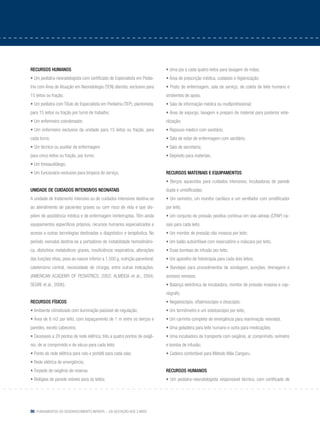 86 Fundamentos do desenvolvimento infantil – da gestação aos 3 anos
Recursos humanos
• Um pediatra-neonatologista com certificado de Especialista em Pedia-
tria com Área de Atuação em Neonatologia (TEN) diarista, exclusivo para
15 leitos ou fração;
• Um pediatra com Título de Especialista em Pediatria (TEP), plantonista,
para 15 leitos ou fração por turno de trabalho;
• Um enfermeiro coordenador;
• Um enfermeiro exclusivo da unidade para 15 leitos ou fração, para
cada turno;
• Um técnico ou auxiliar de enfermagem
para cinco leitos ou fração, por turno;
• Um fonoaudiólogo;
• Um funcionário exclusivo para limpeza do serviço.
Unidade de cuidados intensivos neonatais
A unidade de tratamento intensivo ou de cuidados intensivos destina-se
ao atendimento de pacientes graves ou com risco de vida e que dis-
põem de assistência médica e de enfermagem ininterruptas. Têm ainda
equipamentos específicos próprios, recursos humanos especializados e
acesso a outras tecnologias destinadas a diagnóstico e terapêutica. No
período neonatal destina-se a portadores de instabilidade hemodinâmi-
ca, distúrbios metabólicos graves, insuficiência respiratória, alterações
das funções vitais, peso ao nascer inferior a 1.500 g, nutrição parenteral,
cateterismo central, necessidade de cirurgia, entre outras indicações.
(AMERICAN ACADEMY OF PEDIATRICS, 2002; ALMEIDA et al., 2004;
SEGRE et al., 2006).
Recursos físicos
• Ambiente climatizado com iluminação passível de regulação;
• Área de 6 m2 por leito, com espaçamento de 1 m entre os berços e
paredes, exceto cabeceira;
• Dezesseis a 20 pontos de rede elétrica, três a quatro pontos de oxigê-
nio, de ar comprimido e de vácuo para cada leito;
• Ponto de rede elétrica para raio-x portátil para cada sala;
• Rede elétrica de emergência;
• Torpedo de oxigênio de reserva.
• Relógios de parede visíveis para os leitos;
• Uma pia a cada quatro leitos para lavagem de mãos;
• Área de prescrição médica, cuidados e higienização;
• Posto de enfermagem, sala de serviço, de coleta de leite humano e
ambientes de apoio;
• Sala de informação médica ou multiprofissional;
• Área de expurgo, lavagem e preparo de material para posterior este-
rilização;
• Repouso médico com sanitário;
• Sala de estar de enfermagem com sanitário;
• Sala de secretaria;
• Depósito para materiais.
Recursos materiais e equipamentos
• Berços aquecidos para cuidados intensivos, incubadoras de parede
dupla e umidificadas;
• Um oxímetro, um monitor cardíaco e um ventilador com umidificador
por leito;
• Um conjunto de pressão positiva contínua em vias aéreas (CPAP) na-
sais para cada leito;
• Um monitor de pressão não invasiva por leito;
• Um balão autoinflável com reservatório e máscara por leito;
• Duas bombas de infusão por leito;
• Um aparelho de fototerapia para cada dois leitos;
• Bandejas para procedimentos de sondagem, punções, drenagens e
acessos venosos;
• Balança eletrônica de incubadora, monitor de pressão invasiva e cap-
nógrafo;
• Negatoscópio, oftalmoscópio e otoscópio;
• Um termômetro e um estetoscópio por leito;
• Um carrinho completo de emergência para reanimação neonatal;
• Uma geladeira para leite humano e outra para medicações;
• Uma incubadora de transporte com oxigênio, ar comprimido, oxímetro
e bomba de infusão;
• Cadeira confortável para Método Mãe Canguru.
Recursos humanos
• Um pediatra-neonatologista responsável técnico, com certificado de
 