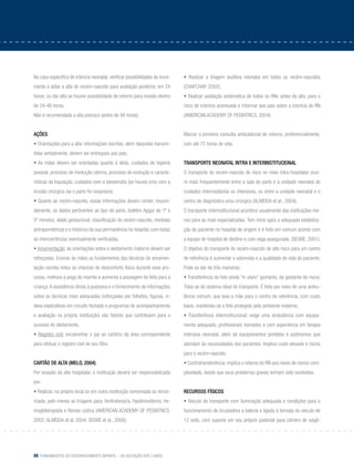 88 Fundamentos do desenvolvimento infantil – da gestação aos 3 anos
No caso específico de icterícia neonatal, verificar possibilidades de incre-
mento e adiar a alta do recém-nascido para avaliação posterior, em 24
horas, ou dar alta se houver possibilidade de retorno para revisão dentro
de 24-48 horas.
Não é recomendada a alta precoce (antes de 48 horas).
Ações
• Orientações para a alta: informações escritas, além daquelas transmi-
tidas verbalmente, devem ser entregues aos pais;
• As mães devem ser orientadas quanto à dieta, cuidados de higiene
pessoal, processo de involução uterina, processo de evolução e caracte-
rísticas da loquiação, cuidados com a episiorrafia (se houve) e/ou com a
incisão cirúrgica (se o parto foi cesariano);
• Quanto ao recém-nascido, essas informações devem conter, resumi-
damente, os dados pertinentes ao tipo de parto, boletim Apgar de 1º e
5º minutos, idade gestacional, classificação do recém-nascido, medidas
antropométricas e o histórico da sua permanência no hospital, com todas
as intercorrências eventualmente verificadas.
• Amamentação: as orientações sobre o aleitamento materno devem ser
reforçadas. Ensinar às mães os fundamentos das técnicas de amamen-
tação correta reduz as chances de desconforto físico durante esse pro-
cesso, melhora a pega do mamilo e aumenta a passagem do leite para a
criança.A assistência direta à puérpera e o fornecimento de informações
sobre as técnicas mais adequadas (reforçadas por folhetos, figuras, ví-
deos explicativos em circuito fechado e programas de acompanhamento
e avaliação na própria instituição) são fatores que contribuem para o
sucesso do aleitamento.
• Registro civil: encaminhar o pai ao cartório da área correspondente
para efetuar o registro civil de seu filho.
Cartão de alta (MELO, 2004)
Por ocasião da alta hospitalar, a instituição deverá ser responsabilizada
por:
• Realizar, no próprio local ou em outra instituição conveniada ou tercei-
rizada, pelo menos as triagens para: fenilcetonúria, hipotireoidismo, he-
moglobinopatia e fibrose cística (AMERICAN ACADEMY OF PEDIATRICS,
2002; ALMEIDA et al. 2004; SEGRE et al., 2006);
• Realizar a triagem auditiva neonatal em todos os recém-nascidos
(CHAPCHAP, 2002);
• Realizar avaliação sistemática de todos os RNs antes da alta, para o
risco de icterícia acentuada e informar aos pais sobre a icterícia do RN
(AMERICAN ACADEMY OF PEDIATRICS, 2004).
Marcar a primeira consulta ambulatorial de retorno, preferencialmente,
com até 72 horas de vida.
Transporte neonatal intra e interinstitucional
O transporte do recém-nascido de risco no meio intra-hospitalar ocor-
re mais frequentemente entre a sala de parto e a unidade neonatal de
cuidados intermediários ou intensivos, ou entre a unidade neonatal e o
centro de diagnóstico e/ou cirúrgico (ALMEIDA et al., 2004).
O transporte interinstitucional acontece usualmente das instituições me-
nos para as mais especializadas. Tem início após a adequada estabiliza-
ção do paciente no hospital de origem e é feito em comum acordo com
a equipe do hospital de destino e com vaga assegurada. (SEGRE, 2001).
O objetivo do transporte do recém-nascido de alto risco para um centro
de referência é aumentar a sobrevida e a qualidade de vida do paciente.
Pode se dar de três maneiras:
• Transferência do feto ainda “in utero” (portanto, da gestante de risco):
Trata-se do sistema ideal de transporte. É feita por meio de uma ambu-
lância comum, que leva a mãe para o centro de referência, com custo
baixo, mantendo-se o feto protegido pelo ambiente materno;
• Transferência interinstitucional: exige uma ambulância com equipa-
mento adequado, profissionais treinados e com experiência em terapia
intensiva neonatal, além de equipamentos portáteis e autônomos que
atendam às necessidades dos pacientes. Implica custo elevado e riscos
para o recém-nascido;
• Contratransferência: implica o retorno do RN aos níveis de menor com-
plexidade, desde que seus problemas graves tenham sido resolvidos.
Recursos físicos
• Veículo de transporte com iluminação adequada e condições para o
funcionamento de incubadora a bateria e ligada à tomada do veículo de
12 volts, com suporte em seu próprio pedestal para cilindro de oxigê-
 