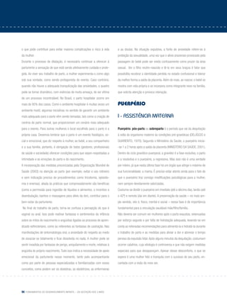90 Fundamentos do desenvolvimento infantil – da gestação aos 3 anos
o que pode contribuir para evitar maiores complicações e risco à vida
da mulher.
Durante o processo de dilatação, é necessário continuar a oferecer à
parturiente a sensação de que está sendo afetivamente cuidada e prote-
gida. Ao viver seu trabalho de parto, a mulher experimenta-o como algo
sob sua vontade, como sendo protagonista do evento. Caso contrário,
quando não houve a adequada tranquilização das ansiedades, o quadro
pode se tornar dramático, com vivências de muita ameaça, de ser vítima
de um processo incontrolável. No Brasil, o parto hospitalar ocorre em
mais de 95% dos casos. Como o ambiente hospitalar é muitas vezes um
ambiente hostil, algumas iniciativas no sentido de garantir um ambiente
mais adequado para o parto vêm sendo tomadas, tais como a criação de
centros de parto normal, que proporcionam um cenário mais adequado
para o evento. Para outras mulheres o local escolhido para o parto é a
própria casa. Devemos lembrar que o parto é um evento fisiológico, so-
cial e emocional, que diz respeito à mulher, ao bebê, a seu companheiro
e a sua família, portanto, é obrigação de todos (gestores, profissionais
de saúde e sociedade) oferecer condições para que sejam respeitadas a
intimidade e as emoções do parto e do nascimento.
A incorporação das medidas preconizadas pela Organização Mundial de
Saúde (2003) na atenção ao parto (por exemplo, evitar o uso rotineiro
e sem indicação precisa de procedimentos como tricotomia, episioto-
mia e enemas), aliada às práticas que comprovadamente são benéficas
(como a permissão para ingestão de líquidos e alimentos, o incentivo a
deambulação, banhos e massagens para alívio da dor), contribui para o
bem-estar da parturiente.
No final do trabalho de parto, torna-se confusa a percepção do que é
vaginal ou anal. Isso pode reativar fantasias e sentimentos da infância
sobre os mitos do nascimento e angústias ligadas ao processo de apren-
dizado esfincteriano, como às referentes as fantasias de castração. Nas
manifestações de sintomatologia oral, a ansiedade diz respeito ao medo
de esvaziar-se totalmente e ficar dissolvida no nada. A mulher pode se
sentir invadida por fantasias de perigo, aniquilamento e morte, relativas à
angústia do próprio nascimento.Tudo isso indica a necessidade de apoio
emocional da parturiente nesse momento, tanto pelo acompanhante
como por parte de pessoas especializadas e familiarizadas com esses
conceitos, como podem ser os obstetras, as obstetrizes, as enfermeiras
e as doulas. Na situação expulsiva, a fonte de ansiedade refere-se à
proibição da sexualidade, uma vez que o alívio prazeroso provocado pela
passagem do bebê pode ser vivido confusamente como prazer da área
sexual. Ver o filho recém-nascido e tê-lo em seus braços é fator que
possibilita recobrar a identidade perdida no estado confusional e tolerar
da melhor forma a saída da placenta.Além do mais, ao nascer, o bebê se
mostra com vida própria e se incorpora como integrante novo na família,
que solicita atenção e provoca interação.
Puerpério
I - Assistência materna
Puerpério, pós-parto ou sobreparto é o período que vai da dequitação
à volta do organismo materno às condições pré-gravídicas (DELÁSCIO e
GUARIENTO, 1970). Segundo o Ministério da Saúde, o puerpério inicia-
-se 1 a 2 horas após a saída da placenta (MINISTÉRIO DA SAÚDE, 2001).
Dentro do ciclo gravídico-puerperal, a gravidez é a fase evolutiva, o parto
é a resolutiva e o puerpério, a regressiva. Mas isso não é uma verdade
por inteiro, já que nesta última fase há um órgão que atinge o máximo de
sua funcionalidade: a mama. É preciso estar atento ainda para o fato de
que o puerpério traz consigo modificações psicológicas para a mulher,
nem sempre devidamente valorizadas.
Costuma-se dividir o puerpério em imediato (até o décimo dia), tardio (até
o 42º) e remoto (daí em diante). A preservação da saúde – no mais am-
plo sentido, isto é, físico, mental e social – nessa fase é de importância
fundamental para a vinculação saudável mãe/filho/família.
Não deveria ser comum ver mulheres após o parto exaustas, extenuadas
por esforço seguido e por falta de hidratação adequada, levando-se em
conta as reiteradas recomendações para alimentá-la e hidratá-la durante
o trabalho de parto e as medidas para aliviar a dor e abreviar o tempo
penoso da expulsão fetal.Após alguns minutos da dequitação, costumam
ocorrer calafrios, cuja etiologia é controversa e que não exigem medidas
especiais para que desapareçam. Apesar desse desconforto, o que se
espera é uma mulher feliz e tranquila com o sucesso do seu parto, en-
cantada com a visão do novo ser.
 