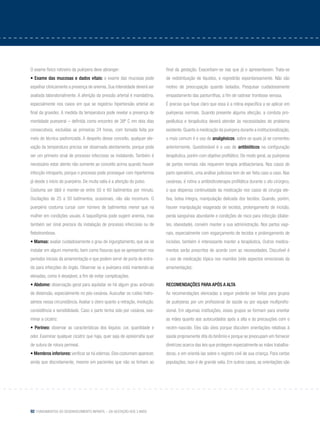 92 Fundamentos do desenvolvimento infantil – da gestação aos 3 anos
O exame físico rotineiro da puérpera deve abranger:
• Exame das mucosas e dados vitais: o exame das mucosas pode
espelhar clinicamente a presença de anemia. Sua intensidade deverá ser
avaliada laboratorialmente. A aferição da pressão arterial é mandatória,
especialmente nos casos em que se registrou hipertensão arterial ao
final da gravidez. A medida da temperatura pode revelar a presença de
morbidade puerperal – definida como encontro de 38º C em dois dias
consecutivos, excluídas as primeiras 24 horas, com tomada feita por
meio de técnica padronizada. A despeito desse conceito, qualquer ele-
vação da temperatura precisa ser observada atentamente, porque pode
ser um primeiro sinal de processo infeccioso se instalando. Também é
necessário estar atento não somente ao conceito acima quando houver
infecção intraparto, porque o processo pode prosseguir com hipertermia
já desde o início do puerpério. De muita valia é a aferição do pulso.
Costuma ser lábil e manter-se entre 50 e 60 batimentos por minuto.
Oscilações de 25 a 50 batimentos, ocasionais, não são incomuns. O
puerpério costuma cursar com número de batimentos menor que na
mulher em condições usuais. A taquisfigmia pode sugerir anemia, mas
também ser sinal precoce da instalação de processo infeccioso ou de
flebotrombose.
• Mamas: avaliar cuidadosamente o grau de ingurgitamento, que vai se
instalar em algum momento, bem como fissuras que se apresentam nos
períodos iniciais da amamentação e que podem servir de porta de entra-
da para infecções do órgão. Observar se a puérpera está mantendo-as
elevadas, como é desejável, a fim de evitar complicações.
• Abdome: observação geral para aquilatar se há algum grau anômalo
de distensão, especialmente no pós-cesárea. Auscultar os ruídos hidro-
aéreos nessa circunstância. Avaliar o útero quanto a retração, involução,
consistência e sensibilidade. Caso o parto tenha sido por cesárea, exa-
minar a cicatriz.
• Períneo: observar as características dos lóquios: cor, quantidade e
odor. Examinar qualquer cicatriz que haja, quer seja de episiorrafia quer
de sutura de rotura perineal.
• Membros inferiores: verificar se há edemas. Eles costumam aparecer,
ainda que discretamente, mesmo em pacientes que não os tinham ao
final da gestação. Exacerbam-se nas que já o apresentavam. Trata-se
de redistribuição de líquidos, e regredirão espontaneamente. Não são
motivo de preocupação quando isolados. Pesquisar cuidadosamente
empastamento das panturrilhas, a fim de rastrear trombose venosa.
É preciso que fique claro que essa é a rotina específica a se aplicar em
puérperas normais. Quando presente alguma afecção, a conduta pro-
pedêutica e terapêutica deverá atender às necessidades do problema
existente. Quanto à medicação da puérpera durante a institucionalização,
o mais comum é o uso de analgésicos, sobre os quais já se comentou
anteriormente. Questionável é o uso de antibióticos na configuração
terapêutica, porém com objetivo profilático. De modo geral, as puérperas
de partos normais não requerem terapia antibacteriana. Nos casos de
parto operatório, uma análise judiciosa tem de ser feita caso a caso. Nas
cesáreas, é rotina a antibioticoterapia profilática durante o ato cirúrgico,
o que dispensa continuidade da medicação nos casos de cirurgia ele-
tiva, bolsa íntegra, manipulação delicada dos tecidos. Quando, porém,
houver manipulação exagerada de tecidos, prolongamento de incisão,
perda sanguínea abundante e condições de risco para infecção (diabe-
tes, obesidade), convém manter a sua administração. Nos partos vagi-
nais, especialmente com esgarçamento de tecidos e prolongamento de
incisões, também é interessante manter a terapêutica. Outros medica-
mentos serão prescritos de acordo com as necessidades. Discutível é
o uso de medicação tópica nos mamilos (vide aspectos emocionais da
amamentação).
Recomendações para após a alta
As recomendações elencadas a seguir poderão ser feitas para grupos
de puérperas por um profissional de saúde ou por equipe multiprofis-
sional. Em algumas instituições, esses grupos se formam para orientar
as mães quanto aos autocuidados após a alta e às precauções com o
recém-nascido. Eles são úteis porque discutem orientações relativas à
saúde propriamente dita do binômio e porque se preocupam em fornecer
diretrizes acerca das leis que protegem especialmente as mães trabalha-
doras, e em orientá-las sobre o registro civil de sua criança. Para certas
populações, isso é de grande valia. Em outros casos, as orientações são
 