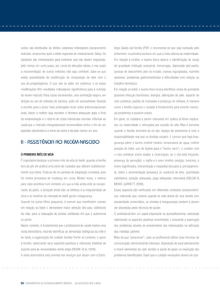 94 Fundamentos do desenvolvimento infantil – da gestação aos 3 anos
outros são destituídos de efeitos colaterais indesejáveis (sangramento
anômalo, amenorreia após o efeito esperado do medicamento, falha). Os
injetáveis são interessantes para mulheres que não devem engravidar,
pelo menos em curto prazo, por conta de afecções várias, e nas quais
a recomendação de outros métodos não seja confiável. Sabe-se que
existe possibilidade de modificação da composição do leite com o
uso de progestágenos. O que não se sabe, em essência, é se essas
modificações têm resultados indesejáveis significativos para a nutrição
do recém-nascido. Para casais esclarecidos, uma orientação segura, em
direção ao uso de métodos de barreira, pode ser aconselhável. Quando
a escolha para o prazo mais prolongado recair sobre anticoncepcionais
orais, talvez o melhor seja escolher o fármaco adequado após o final
da amamentação e o retorno de ciclos menstruais normais. Informar ao
casal que o intervalo intergestacional recomendável (entre o fim de um
episódio reprodutivo e o início de outro) é de pelo menos um ano.
II - Assistência ao recém-nascido
O primeiro mês de vida
É importante destacar o primeiro mês de vida do bebê, quando a família
terá de pôr em prática uma série de cuidados que alteram substancial-
mente sua rotina. Trata-se de um período de adaptação complexa, pois
há muitos processos de mudança em curso. Muitas vezes, o retorno
para casa acontece num contexto em que a mãe ainda está se recupe-
rando do parto, a lactação ainda não se efetivou e a irregularidade de
sono e os horários de mamada do bebê geram insegurança.
Quando há outros filhos pequenos, é comum que manifestem ciúmes
em relação ao bebê e demandem maior atenção dos pais, sobretudo
da mãe, para a realização de tarefas cotidianas em que a autonomia
se perde.
Nesse contexto, é fundamental que o profissional de saúde realize uma
visita domiciliária, visando identificar as demandas biológicas da mãe e
do bebê, a organização do cuidado familiar frente ao contexto, e apoio
à família, valorizando seus aspectos positivos e indicando medidas de
suporte para as necessidades desta etapa (SEGRE et al, 2006).
A visita domiciliária está prevista nos serviços que atuam com a Estra-
tégia Saúde da Família (PSF) e recomenda-se que seja realizada pelo
enfermeiro na primeira semana em que a mãe retorna da maternidade.
Em relação à mulher, o exame físico abarca a identificação de sinais
de gravidade (infecção puerperal, hemorragia, depressão pós-parto),
queixas de desconforto (dor na incisão, mamas ingurgitadas, mamilos
sensíveis, problemas gastrointestinais) e dificuldades com relação ao
trabalho doméstico.
Em relação ao bebê, o exame físico busca identificar sinais de gravidade
(possível infecção bacteriana, letargia), alterações de pele, aspecto do
coto umbilical, padrão de mamadas e presença de reflexos. A maneira
como a família organiza o cuidado é fundamental para reverter eventu-
ais problemas e prevenir outros.
Em geral, os cuidados a serem colocados em prática já foram explica-
dos na maternidade e reforçados por ocasião da alta. Mas é somente
quando a família encontra-se no seu espaço de autonomia e com a
responsabilidade real que as dúvidas surgem. É comum que haja inse-
gurança sobre o banho (melhor horário, temperatura da água, melhor
posição do bebê, uso de loções para o “banho seco”), o curativo com
o coto umbilical (como avaliar a cicatrização, se o clip está forçando,
presença de secreção), a vigília e o sono (melhor posição, horários), o
choro (significados, interpretação e respostas dos pais) e, principalmen-
te, sobre a amamentação (presença ou ausência do leite, quantidade
satisfatória, posição adequada, pega adequada, intervalos) (SIELSKI &
McKee Garrett, 2008).
Esses aspectos são verificados em diferentes contextos socioeconômi-
cos, indicando que, mesmo quando se está diante de uma família com
escolaridade universitária, as dúvidas e inseguranças existem e devem
ser abordadas pelos técnicos de saúde.
O profissional tem um papel importante no aconselhamento, sobretudo
valorizando os aspectos positivos encontrados e buscando a superação
dos problemas através do envolvimento dos interessados na definição
das medidas cabíveis.
Mais do que “prescrever”, cabe ao profissional utilizar boas técnicas de
comunicação, demonstrando interesse, disposição de ouvir atentamente
e incluir elementos da rede familiar e social de apoio na resolução dos
problemas identificados. Dado que o cuidado necessário deverá ser pos-
 