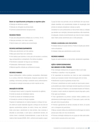 Fundamentos do desenvolvimento infantil – da gestação aos 3 anos 97
Devem ser especificamente privilegiadas as seguintes ações:
• Detecção da deficiência auditiva;
• Detecção da retinopatia da prematuridade;
• Controle do desenvolvimento neuropsicomotor.
Recursos físicos
• Cada sala adequadamente ventilada com, no mínimo, 16 m2;
• Sala para secretaria, com mesa e cadeira;
• Sala de espera com cadeiras para amamentação.
Recursos materiais/equipamentos
• Mesa para atendimento com três cadeiras;
• Mesa para exame físico com colchonete;
• Uma balança para lactentes e outra para pré-escolares e escolares,
régua antropométrica e antropômetro, fita métrica de plástico;
• Termômetro e abaixador de língua de uso individual;
• Estetoscópio, oftalmoscópio e otoscópio;
• Material específico utilizado por profissional da equipe.
Recursos humanos
Equipe multidisciplinar: médicos (pediatra, neuropediatra, oftalmologis-
ta, ou outros), enfermeiro, fisioterapeuta, terapeuta ocupacional, fono-
audiólogo, nutricionista, psicólogo e assistente social, preferencialmen-
te treinados em atenção humanizada ao recém-nascido de risco.
Avaliação do sistema
A instituição deverá manter os seguintes mecanismos de vigilância:
• Comitê de estudos de mortalidade materna;
• Comitê de estudos de mortalidade perinatal;
• Comissão de controle de infecção hospitalar.
Proposta de implantação de um sistema baseado no enfoque de risco
Um sistema de saúde implantado segundo o enfoque de risco deve ter
algumas características próprias, de modo a formar uma “pirâmide”,
tendo como base o atendimento no nível primário, mais numeroso e
difundido na comunidade, e como ápice o atendimento terciário, em
número menor e destinado, fundamentalmente, a casos de alto risco
materno-fetal-neonatal (SEGRE, 2001), conforme será exposto a seguir.
O grupo de baixo risco perinatal, uma vez identificado, tem suas neces-
sidades atendidas com procedimentos simples de recuperação (nível
primário de atenção ambulatorial e atenção ao parto).
Consideram-se como pertencentes ao nível primário todas as unidades
que atendem sem restrições à demanda espontânea e dão resolutivida-
de adequada, inclusive encaminhamento aos níveis de maior complexi-
dade. Podem prestar atendimento até a 3.000 partos/ano.
Unidades consideradas como nível primário:
• Unidades básicas de saúde (Centros e Postos de Saúde) para atendi-
mento ambulatorial;
• Unidades mistas para atendimento ao parto normal.
Recursos humanos
Equipes de saúde existentes no nível primário, devidamente capacitadas.
Ações a serem desenvolvidas
nas unidades de nível primário
• Dar orientação individual e/ou em grupo de mães no pré-natal;
• Identificar e classificar o risco da gestante;
• Ter capacidade de encaminhar aos níveis de maior complexidade
sempre que necessário (manter intercomunicação entre os níveis);
• Atendimento ao parto de gestantes de baixo risco;
• Promover o atendimento ao recém-nascido em sala de parto: presen-
ça de pediatra para realizar reanimação neonatal segundo as normas da
American Academy of Pediatrics e da Sociedade Brasileira de Pediatria;
• Localizar o recém-nascido em alojamento conjunto logo após o parto;
• Dar apoio aos familiares;
• Fazer agendamento da primeira consulta médica pediátrica e/ou
atendimento de enfermagem precoce 72 horas após o parto e sete dias
pós-parto (início da puericultura);
• Promover agendamento de demais consultas de retorno, de acordo
com o cronograma de puericultura;
• Marcar consulta médica e/ou atendimento de enfermagem de retorno
precoce para mães com risco de desmame;
• Promover orientação individual e/ou em grupos de mães sobre aleita-
mento materno exclusivo até os seis meses;
 